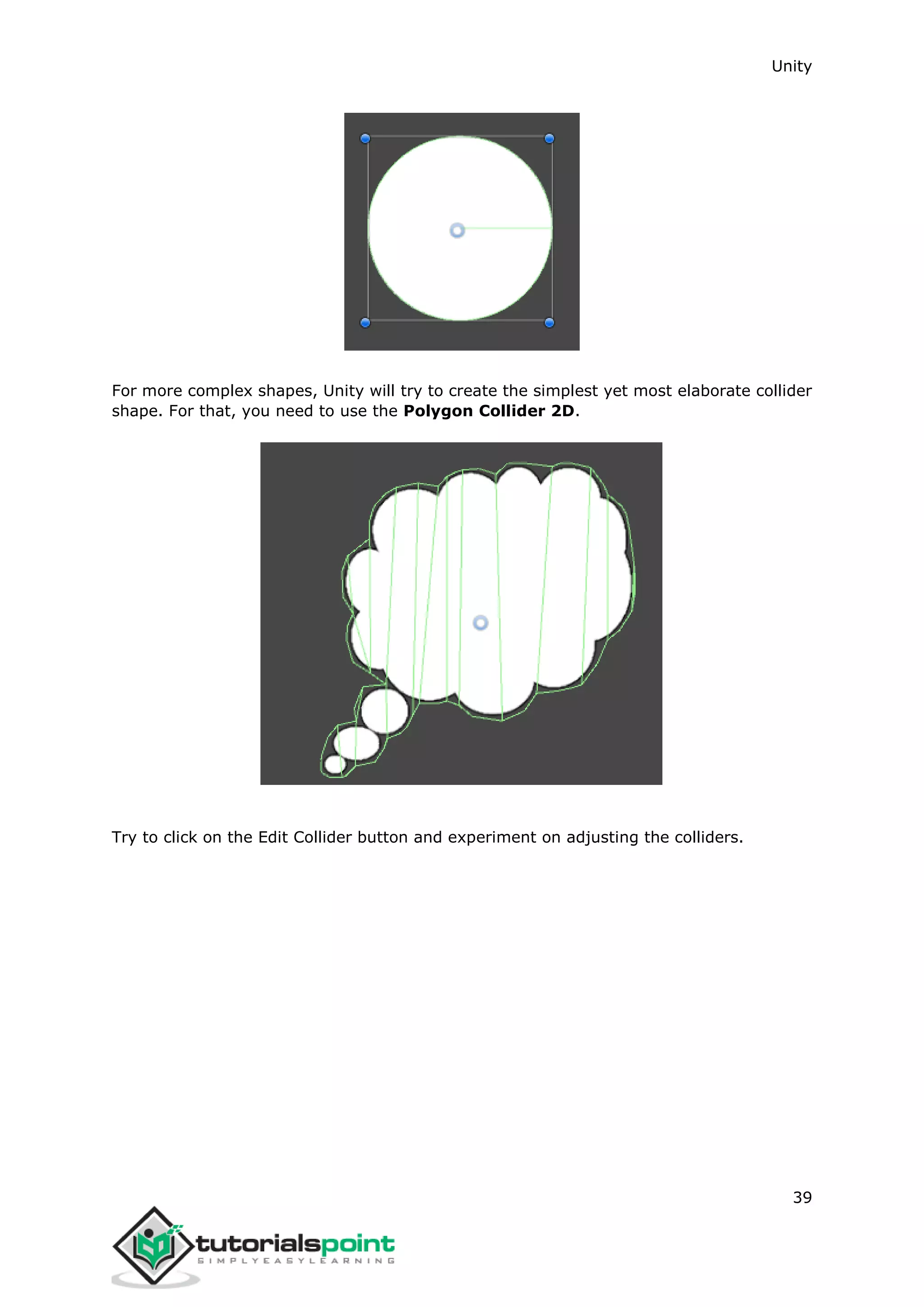 Unity 39 For more complex shapes, Unity will try to create the simplest yet most elaborate collider shape. For that, you need to use the Polygon Collider 2D. Try to click on the Edit Collider button and experiment on adjusting the colliders. 