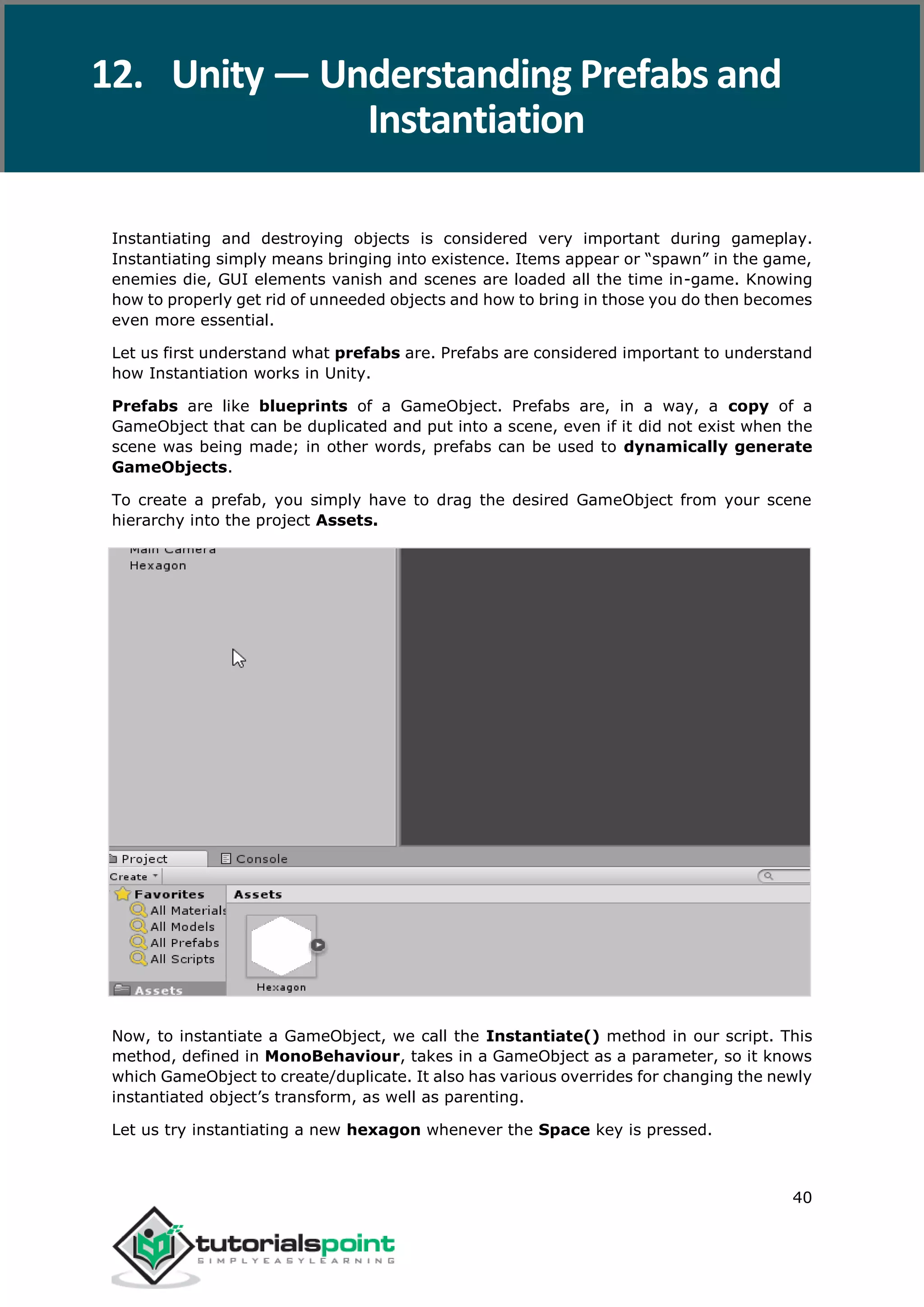 Unity 40 Instantiating and destroying objects is considered very important during gameplay. Instantiating simply means bringing into existence. Items appear or “spawn” in the game, enemies die, GUI elements vanish and scenes are loaded all the time in-game. Knowing how to properly get rid of unneeded objects and how to bring in those you do then becomes even more essential. Let us first understand what prefabs are. Prefabs are considered important to understand how Instantiation works in Unity. Prefabs are like blueprints of a GameObject. Prefabs are, in a way, a copy of a GameObject that can be duplicated and put into a scene, even if it did not exist when the scene was being made; in other words, prefabs can be used to dynamically generate GameObjects. To create a prefab, you simply have to drag the desired GameObject from your scene hierarchy into the project Assets. Now, to instantiate a GameObject, we call the Instantiate() method in our script. This method, defined in MonoBehaviour, takes in a GameObject as a parameter, so it knows which GameObject to create/duplicate. It also has various overrides for changing the newly instantiated object’s transform, as well as parenting. Let us try instantiating a new hexagon whenever the Space key is pressed. 12. Unity — Understanding Prefabs and Instantiation 