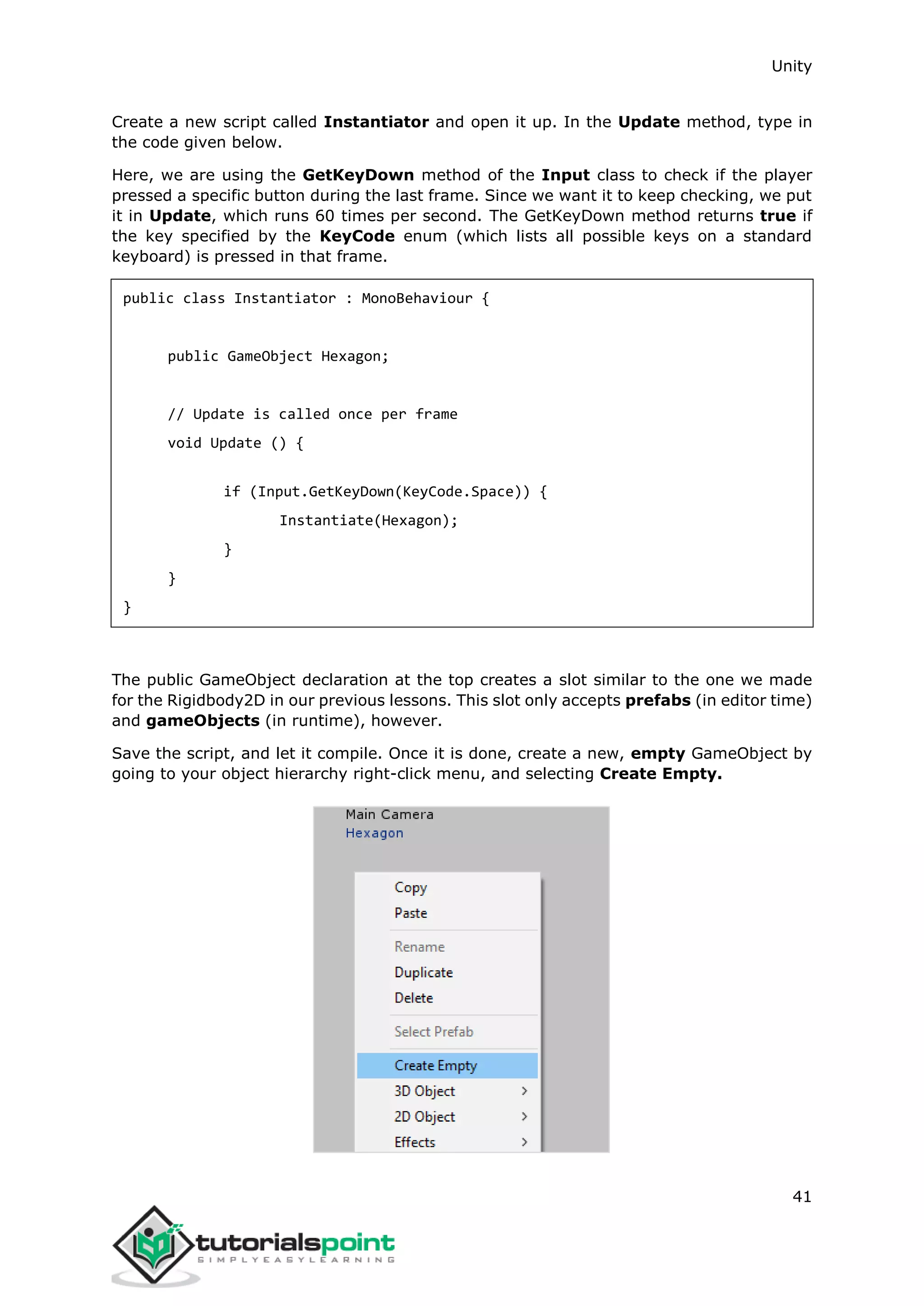 Unity 41 Create a new script called Instantiator and open it up. In the Update method, type in the code given below. Here, we are using the GetKeyDown method of the Input class to check if the player pressed a specific button during the last frame. Since we want it to keep checking, we put it in Update, which runs 60 times per second. The GetKeyDown method returns true if the key specified by the KeyCode enum (which lists all possible keys on a standard keyboard) is pressed in that frame. public class Instantiator : MonoBehaviour { public GameObject Hexagon; // Update is called once per frame void Update () { if (Input.GetKeyDown(KeyCode.Space)) { Instantiate(Hexagon); } } } The public GameObject declaration at the top creates a slot similar to the one we made for the Rigidbody2D in our previous lessons. This slot only accepts prefabs (in editor time) and gameObjects (in runtime), however. Save the script, and let it compile. Once it is done, create a new, empty GameObject by going to your object hierarchy right-click menu, and selecting Create Empty. 