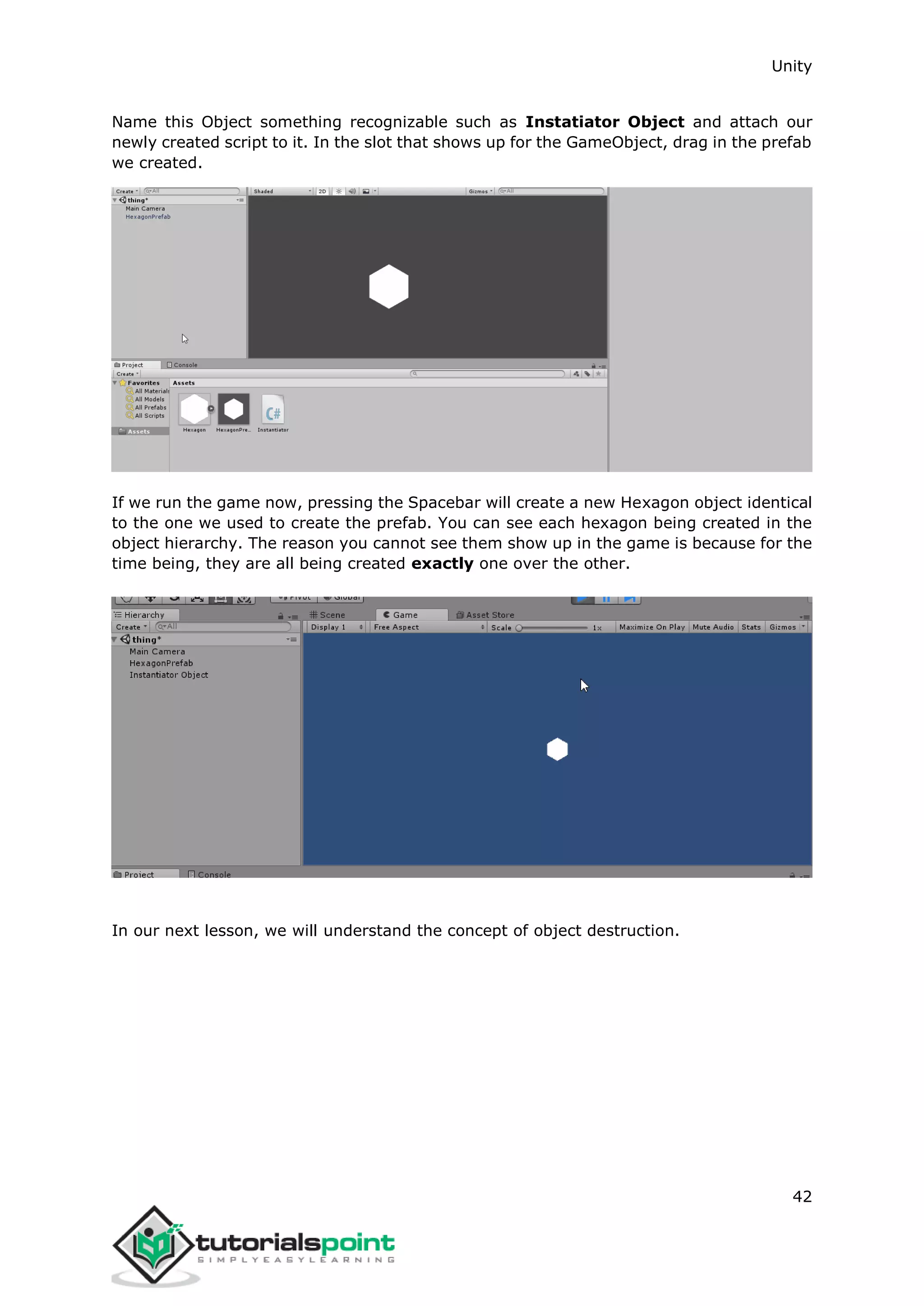Unity 42 Name this Object something recognizable such as Instatiator Object and attach our newly created script to it. In the slot that shows up for the GameObject, drag in the prefab we created. If we run the game now, pressing the Spacebar will create a new Hexagon object identical to the one we used to create the prefab. You can see each hexagon being created in the object hierarchy. The reason you cannot see them show up in the game is because for the time being, they are all being created exactly one over the other. In our next lesson, we will understand the concept of object destruction. 