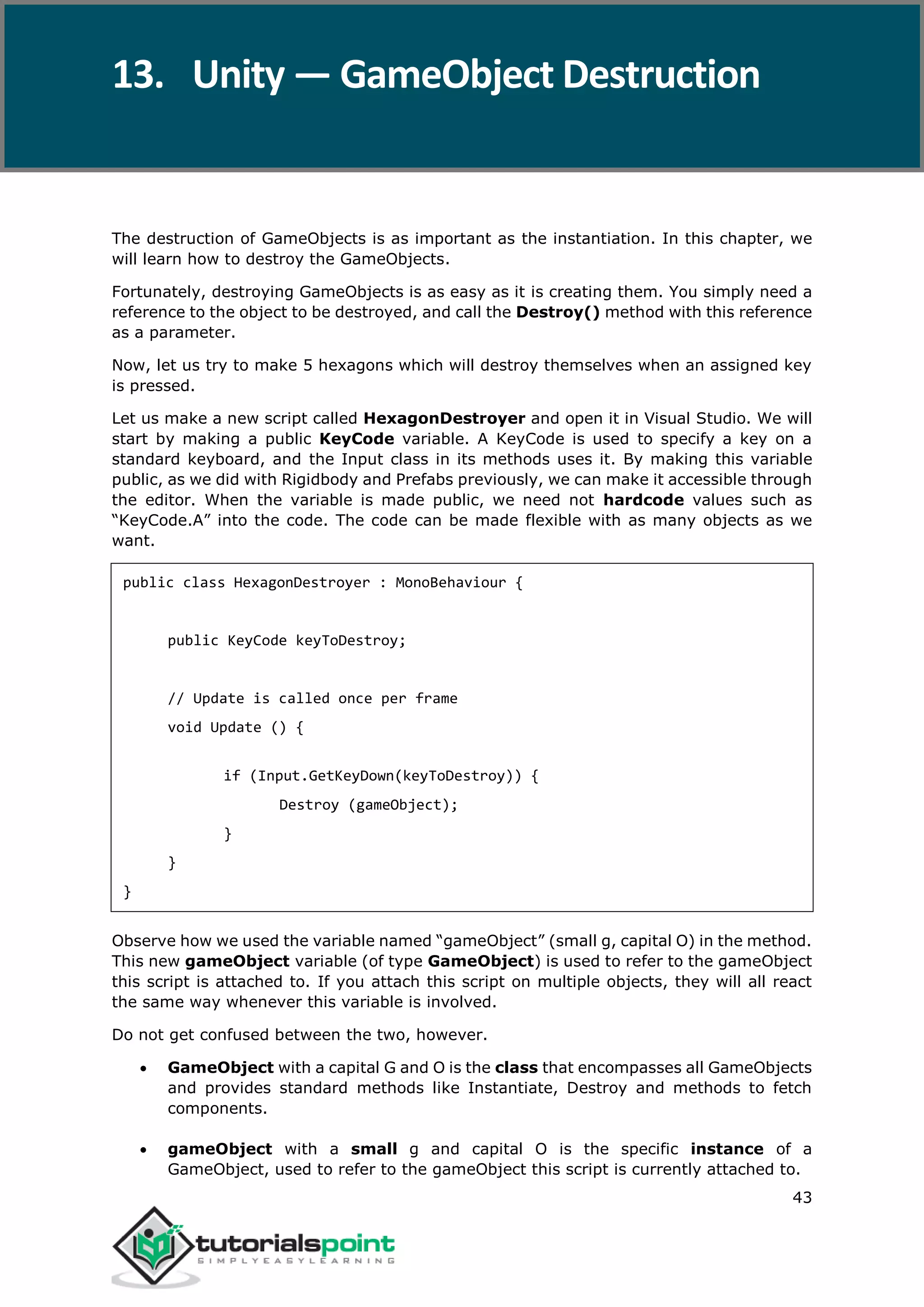 Unity 43 The destruction of GameObjects is as important as the instantiation. In this chapter, we will learn how to destroy the GameObjects. Fortunately, destroying GameObjects is as easy as it is creating them. You simply need a reference to the object to be destroyed, and call the Destroy() method with this reference as a parameter. Now, let us try to make 5 hexagons which will destroy themselves when an assigned key is pressed. Let us make a new script called HexagonDestroyer and open it in Visual Studio. We will start by making a public KeyCode variable. A KeyCode is used to specify a key on a standard keyboard, and the Input class in its methods uses it. By making this variable public, as we did with Rigidbody and Prefabs previously, we can make it accessible through the editor. When the variable is made public, we need not hardcode values such as “KeyCode.A” into the code. The code can be made flexible with as many objects as we want. public class HexagonDestroyer : MonoBehaviour { public KeyCode keyToDestroy; // Update is called once per frame void Update () { if (Input.GetKeyDown(keyToDestroy)) { Destroy (gameObject); } } } Observe how we used the variable named “gameObject” (small g, capital O) in the method. This new gameObject variable (of type GameObject) is used to refer to the gameObject this script is attached to. If you attach this script on multiple objects, they will all react the same way whenever this variable is involved. Do not get confused between the two, however.  GameObject with a capital G and O is the class that encompasses all GameObjects and provides standard methods like Instantiate, Destroy and methods to fetch components.  gameObject with a small g and capital O is the specific instance of a GameObject, used to refer to the gameObject this script is currently attached to. 13. Unity — GameObject Destruction 
