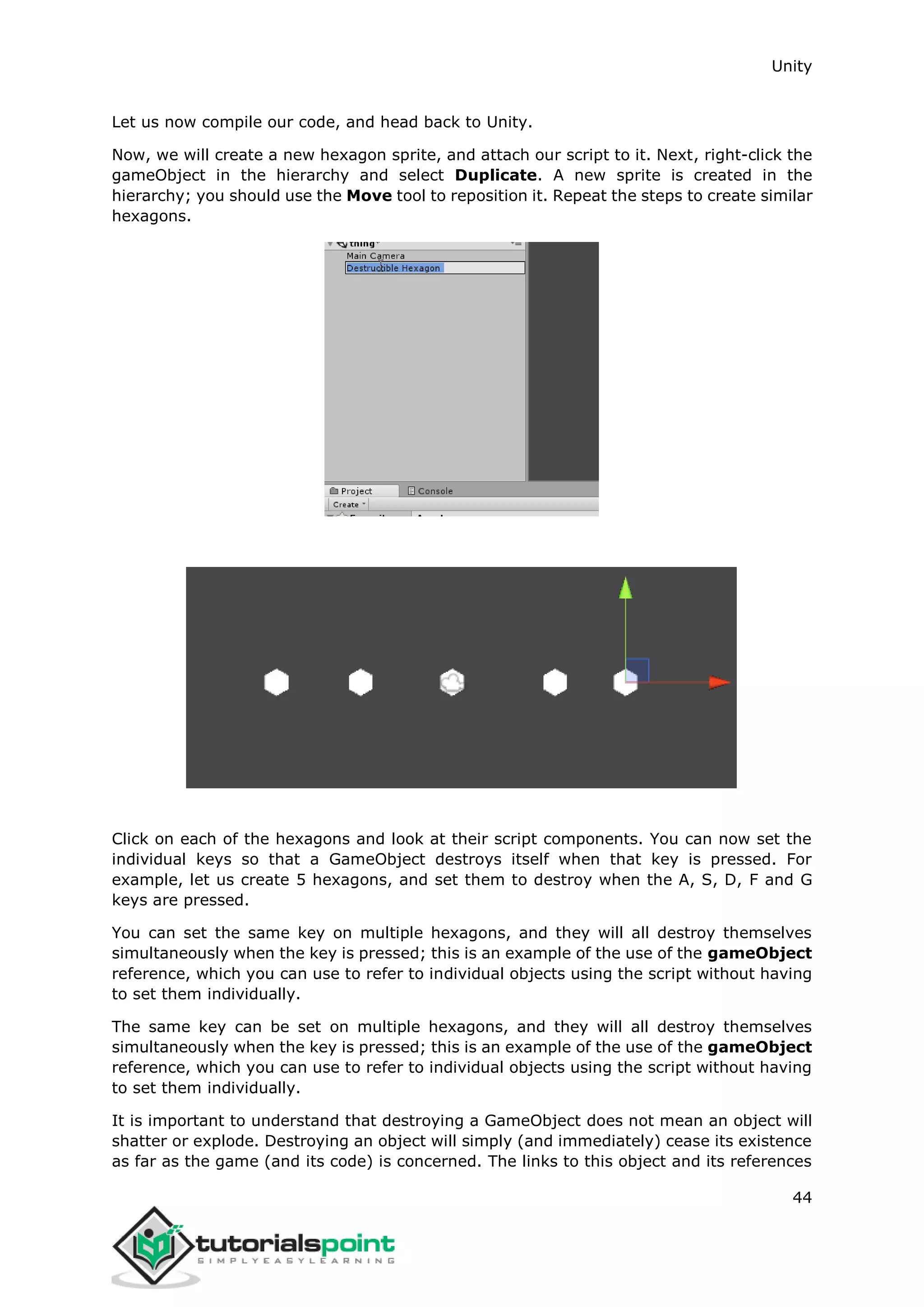 Unity 44 Let us now compile our code, and head back to Unity. Now, we will create a new hexagon sprite, and attach our script to it. Next, right-click the gameObject in the hierarchy and select Duplicate. A new sprite is created in the hierarchy; you should use the Move tool to reposition it. Repeat the steps to create similar hexagons. Click on each of the hexagons and look at their script components. You can now set the individual keys so that a GameObject destroys itself when that key is pressed. For example, let us create 5 hexagons, and set them to destroy when the A, S, D, F and G keys are pressed. You can set the same key on multiple hexagons, and they will all destroy themselves simultaneously when the key is pressed; this is an example of the use of the gameObject reference, which you can use to refer to individual objects using the script without having to set them individually. The same key can be set on multiple hexagons, and they will all destroy themselves simultaneously when the key is pressed; this is an example of the use of the gameObject reference, which you can use to refer to individual objects using the script without having to set them individually. It is important to understand that destroying a GameObject does not mean an object will shatter or explode. Destroying an object will simply (and immediately) cease its existence as far as the game (and its code) is concerned. The links to this object and its references 