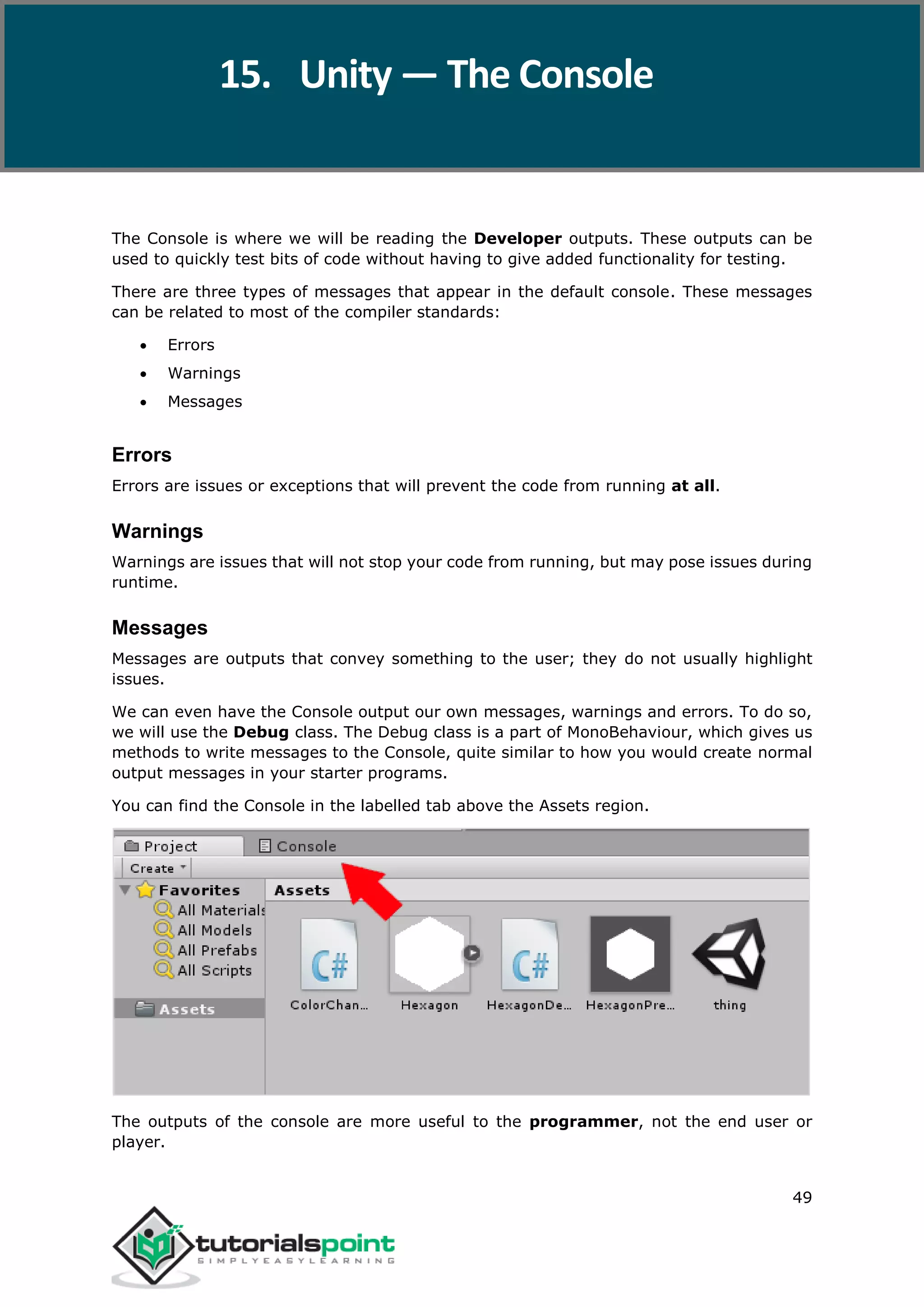 Unity 49 The Console is where we will be reading the Developer outputs. These outputs can be used to quickly test bits of code without having to give added functionality for testing. There are three types of messages that appear in the default console. These messages can be related to most of the compiler standards:  Errors  Warnings  Messages Errors Errors are issues or exceptions that will prevent the code from running at all. Warnings Warnings are issues that will not stop your code from running, but may pose issues during runtime. Messages Messages are outputs that convey something to the user; they do not usually highlight issues. We can even have the Console output our own messages, warnings and errors. To do so, we will use the Debug class. The Debug class is a part of MonoBehaviour, which gives us methods to write messages to the Console, quite similar to how you would create normal output messages in your starter programs. You can find the Console in the labelled tab above the Assets region. The outputs of the console are more useful to the programmer, not the end user or player. 15. Unity — The Console 