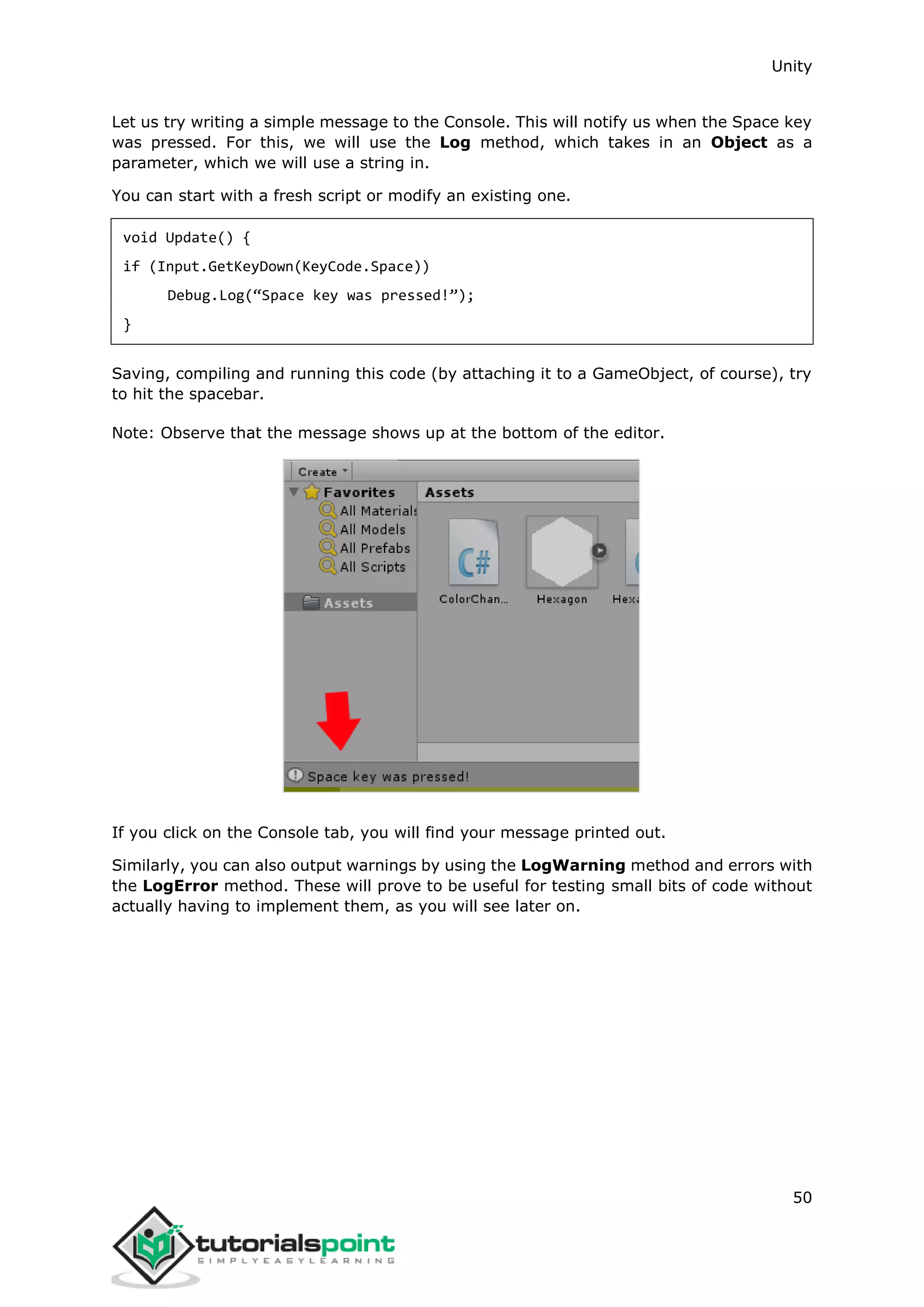 Unity 50 Let us try writing a simple message to the Console. This will notify us when the Space key was pressed. For this, we will use the Log method, which takes in an Object as a parameter, which we will use a string in. You can start with a fresh script or modify an existing one. void Update() { if (Input.GetKeyDown(KeyCode.Space)) Debug.Log(“Space key was pressed!”); } Saving, compiling and running this code (by attaching it to a GameObject, of course), try to hit the spacebar. Note: Observe that the message shows up at the bottom of the editor. If you click on the Console tab, you will find your message printed out. Similarly, you can also output warnings by using the LogWarning method and errors with the LogError method. These will prove to be useful for testing small bits of code without actually having to implement them, as you will see later on. 