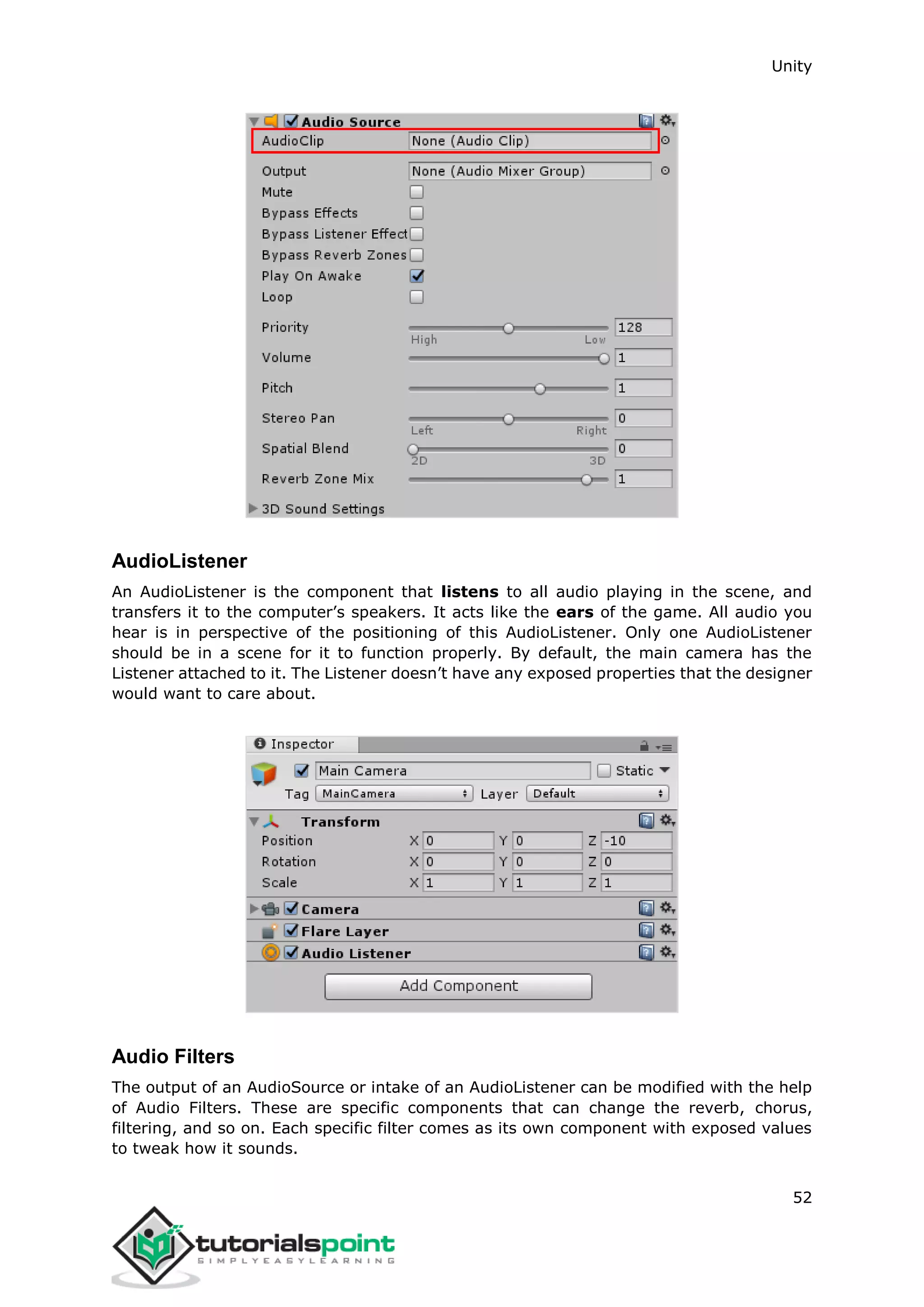 Unity 52 AudioListener An AudioListener is the component that listens to all audio playing in the scene, and transfers it to the computer’s speakers. It acts like the ears of the game. All audio you hear is in perspective of the positioning of this AudioListener. Only one AudioListener should be in a scene for it to function properly. By default, the main camera has the Listener attached to it. The Listener doesn’t have any exposed properties that the designer would want to care about. Audio Filters The output of an AudioSource or intake of an AudioListener can be modified with the help of Audio Filters. These are specific components that can change the reverb, chorus, filtering, and so on. Each specific filter comes as its own component with exposed values to tweak how it sounds. 