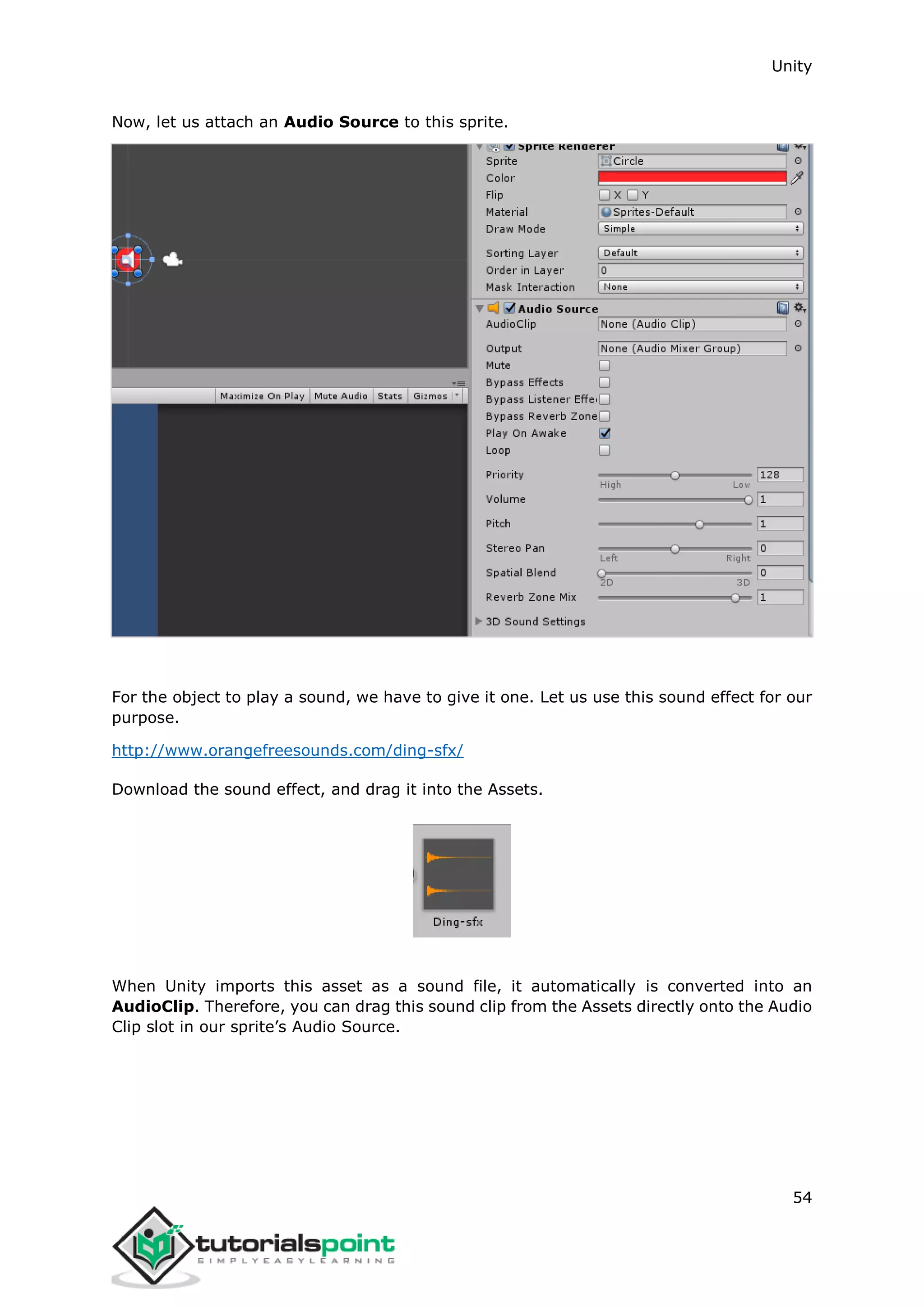 Unity 54 Now, let us attach an Audio Source to this sprite. For the object to play a sound, we have to give it one. Let us use this sound effect for our purpose. http://www.orangefreesounds.com/ding-sfx/ Download the sound effect, and drag it into the Assets. When Unity imports this asset as a sound file, it automatically is converted into an AudioClip. Therefore, you can drag this sound clip from the Assets directly onto the Audio Clip slot in our sprite’s Audio Source. 