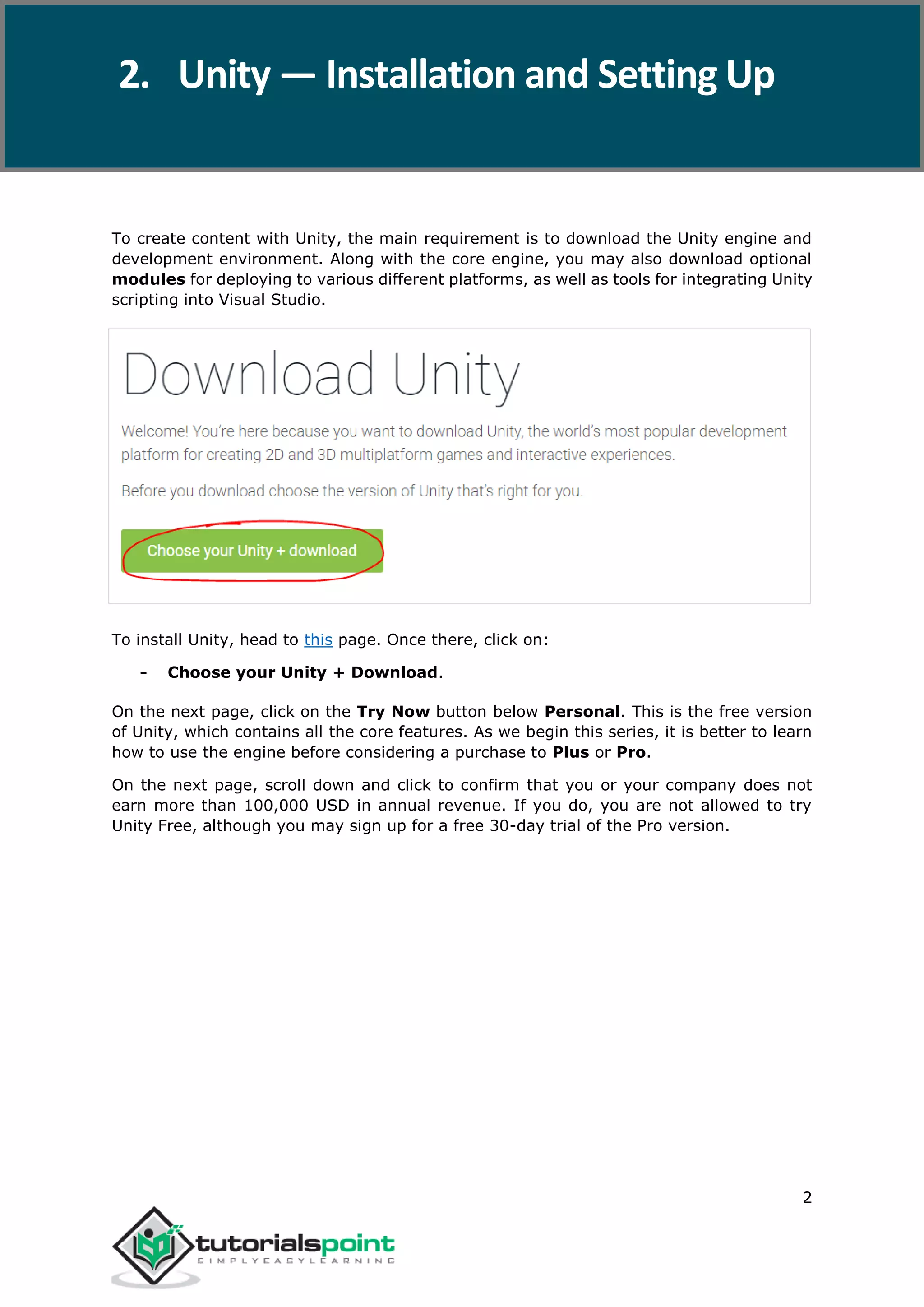 Unity 2 To create content with Unity, the main requirement is to download the Unity engine and development environment. Along with the core engine, you may also download optional modules for deploying to various different platforms, as well as tools for integrating Unity scripting into Visual Studio. To install Unity, head to this page. Once there, click on: - Choose your Unity + Download. On the next page, click on the Try Now button below Personal. This is the free version of Unity, which contains all the core features. As we begin this series, it is better to learn how to use the engine before considering a purchase to Plus or Pro. On the next page, scroll down and click to confirm that you or your company does not earn more than 100,000 USD in annual revenue. If you do, you are not allowed to try Unity Free, although you may sign up for a free 30-day trial of the Pro version. 2. Unity — Installation and Setting Up 