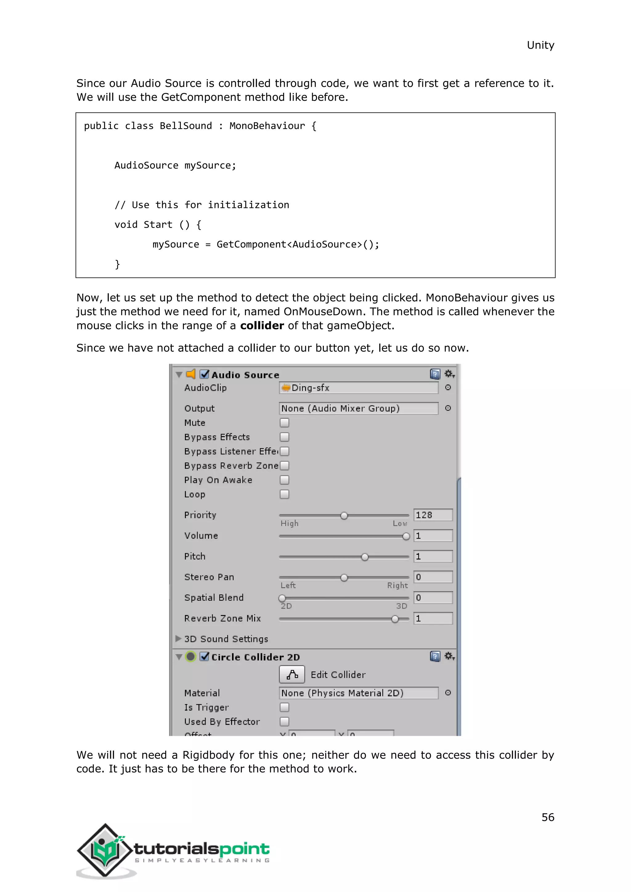 Unity 56 Since our Audio Source is controlled through code, we want to first get a reference to it. We will use the GetComponent method like before. public class BellSound : MonoBehaviour { AudioSource mySource; // Use this for initialization void Start () { mySource = GetComponent<AudioSource>(); } Now, let us set up the method to detect the object being clicked. MonoBehaviour gives us just the method we need for it, named OnMouseDown. The method is called whenever the mouse clicks in the range of a collider of that gameObject. Since we have not attached a collider to our button yet, let us do so now. We will not need a Rigidbody for this one; neither do we need to access this collider by code. It just has to be there for the method to work. 