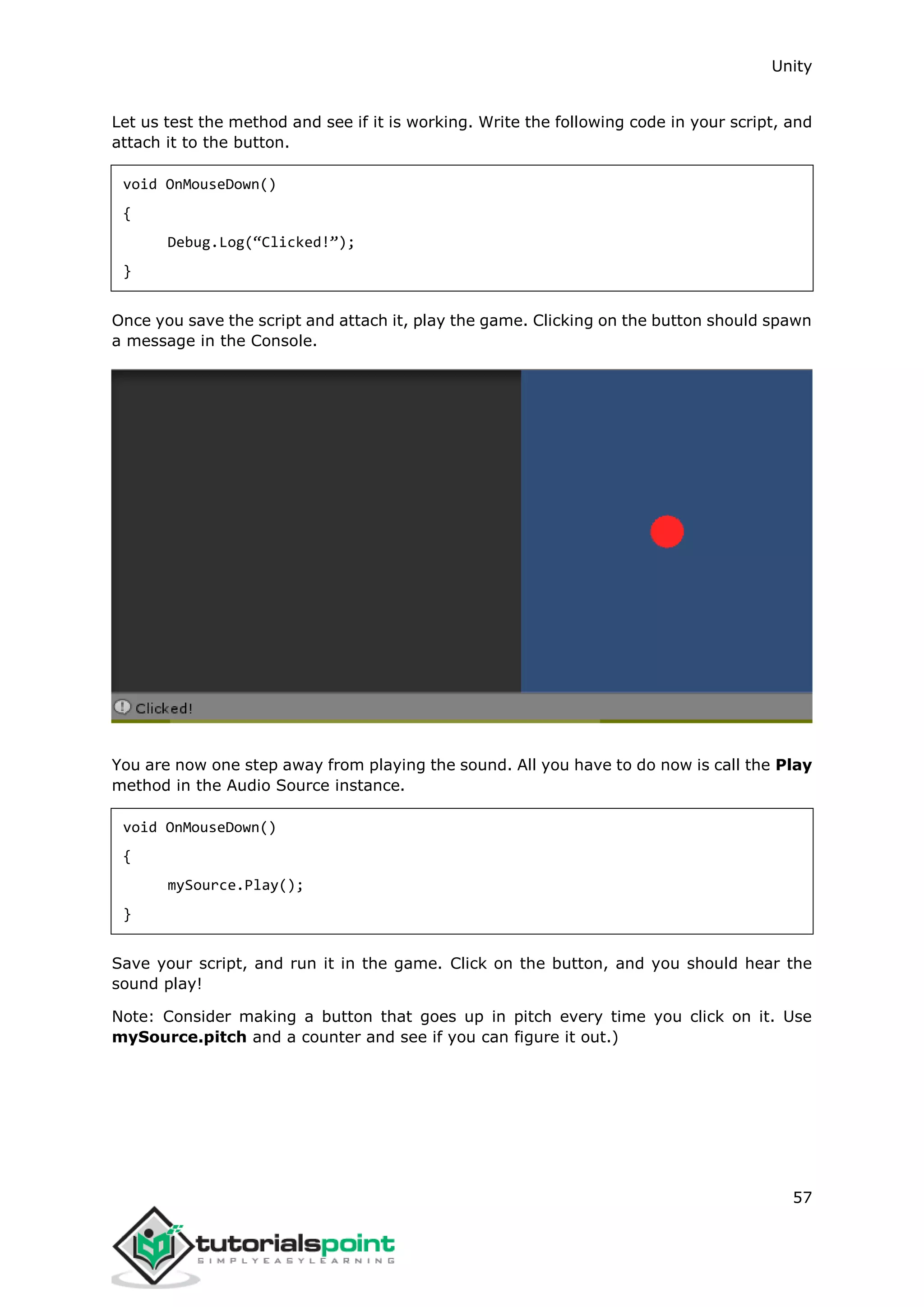 Unity 57 Let us test the method and see if it is working. Write the following code in your script, and attach it to the button. void OnMouseDown() { Debug.Log(“Clicked!”); } Once you save the script and attach it, play the game. Clicking on the button should spawn a message in the Console. You are now one step away from playing the sound. All you have to do now is call the Play method in the Audio Source instance. void OnMouseDown() { mySource.Play(); } Save your script, and run it in the game. Click on the button, and you should hear the sound play! Note: Consider making a button that goes up in pitch every time you click on it. Use mySource.pitch and a counter and see if you can figure it out.) 