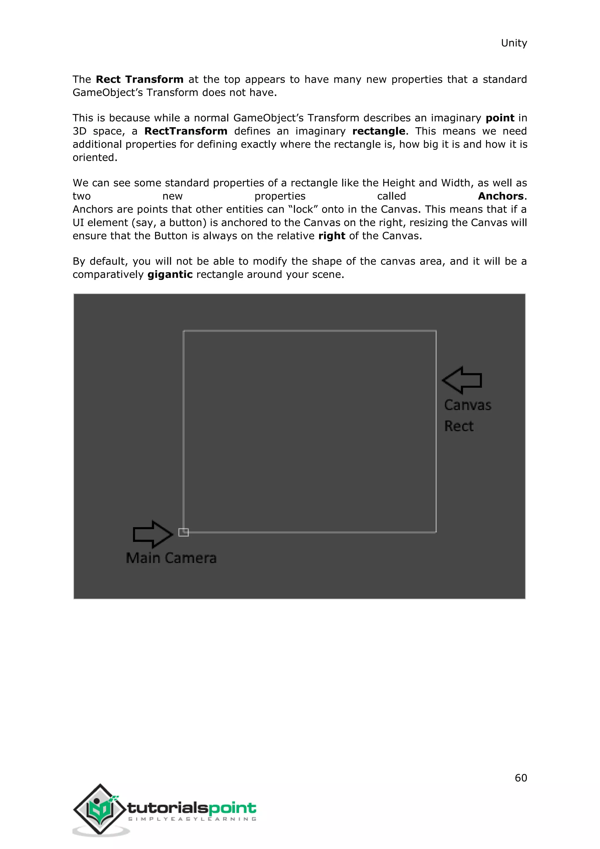 Unity 60 The Rect Transform at the top appears to have many new properties that a standard GameObject’s Transform does not have. This is because while a normal GameObject’s Transform describes an imaginary point in 3D space, a RectTransform defines an imaginary rectangle. This means we need additional properties for defining exactly where the rectangle is, how big it is and how it is oriented. We can see some standard properties of a rectangle like the Height and Width, as well as two new properties called Anchors. Anchors are points that other entities can “lock” onto in the Canvas. This means that if a UI element (say, a button) is anchored to the Canvas on the right, resizing the Canvas will ensure that the Button is always on the relative right of the Canvas. By default, you will not be able to modify the shape of the canvas area, and it will be a comparatively gigantic rectangle around your scene. 