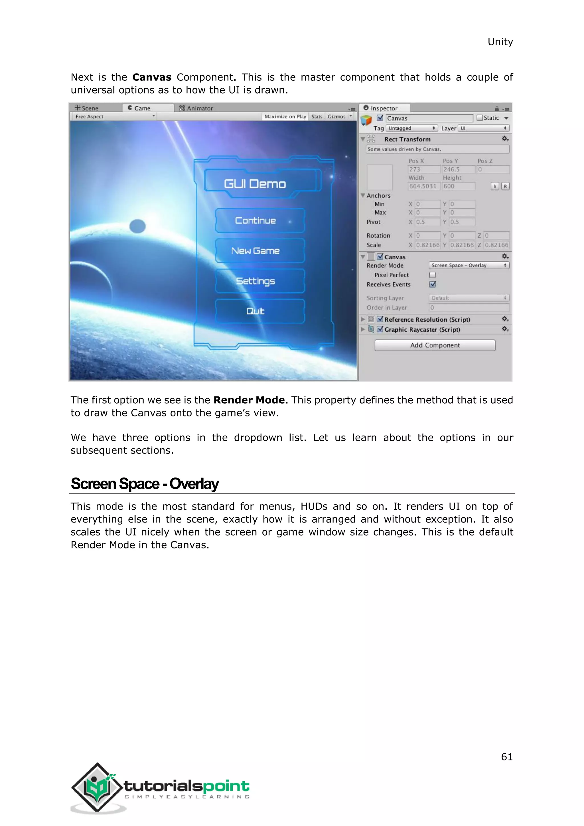 Unity 61 Next is the Canvas Component. This is the master component that holds a couple of universal options as to how the UI is drawn. The first option we see is the Render Mode. This property defines the method that is used to draw the Canvas onto the game’s view. We have three options in the dropdown list. Let us learn about the options in our subsequent sections. ScreenSpace-Overlay This mode is the most standard for menus, HUDs and so on. It renders UI on top of everything else in the scene, exactly how it is arranged and without exception. It also scales the UI nicely when the screen or game window size changes. This is the default Render Mode in the Canvas. 