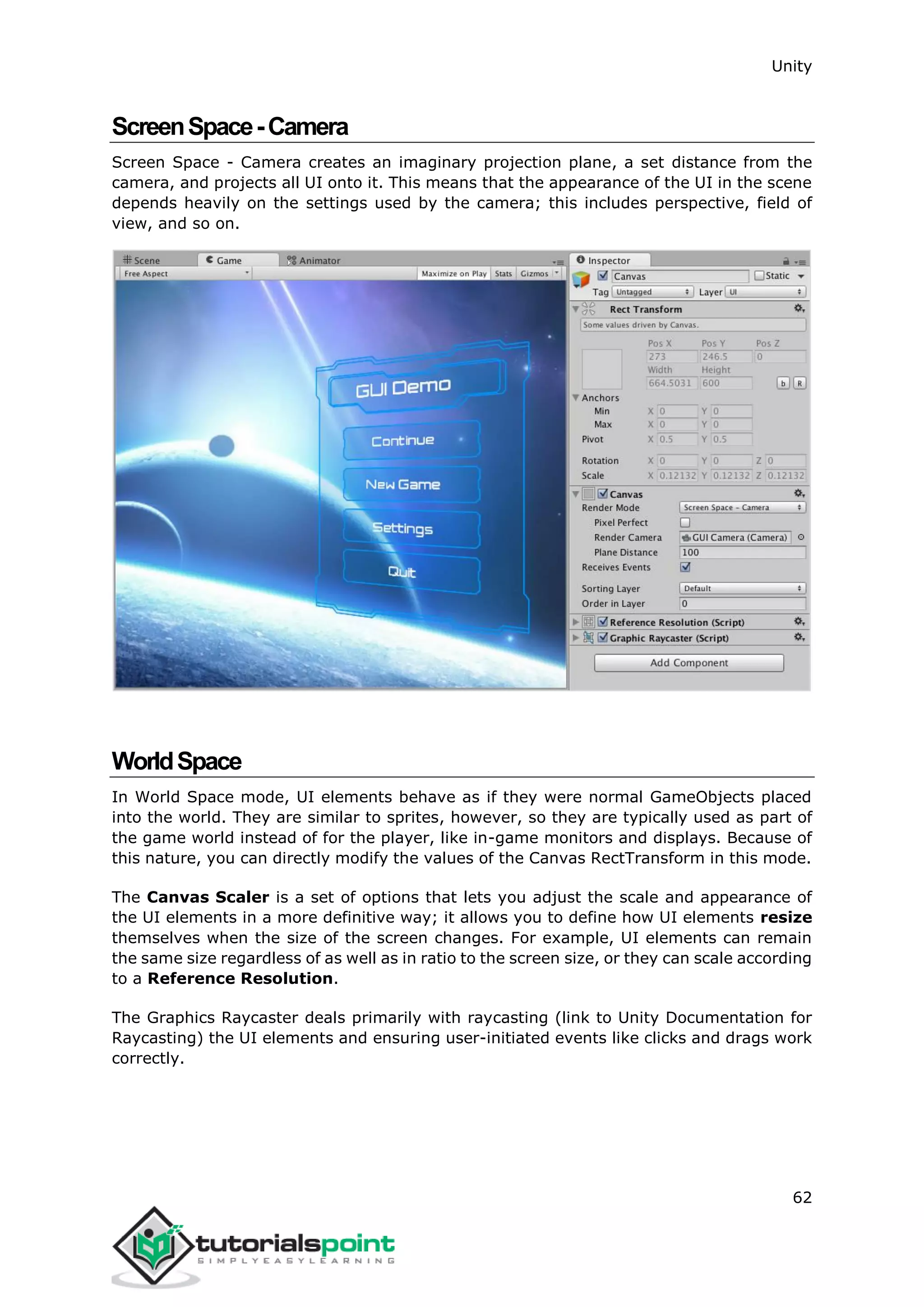 Unity 62 ScreenSpace-Camera Screen Space - Camera creates an imaginary projection plane, a set distance from the camera, and projects all UI onto it. This means that the appearance of the UI in the scene depends heavily on the settings used by the camera; this includes perspective, field of view, and so on. WorldSpace In World Space mode, UI elements behave as if they were normal GameObjects placed into the world. They are similar to sprites, however, so they are typically used as part of the game world instead of for the player, like in-game monitors and displays. Because of this nature, you can directly modify the values of the Canvas RectTransform in this mode. The Canvas Scaler is a set of options that lets you adjust the scale and appearance of the UI elements in a more definitive way; it allows you to define how UI elements resize themselves when the size of the screen changes. For example, UI elements can remain the same size regardless of as well as in ratio to the screen size, or they can scale according to a Reference Resolution. The Graphics Raycaster deals primarily with raycasting (link to Unity Documentation for Raycasting) the UI elements and ensuring user-initiated events like clicks and drags work correctly. 