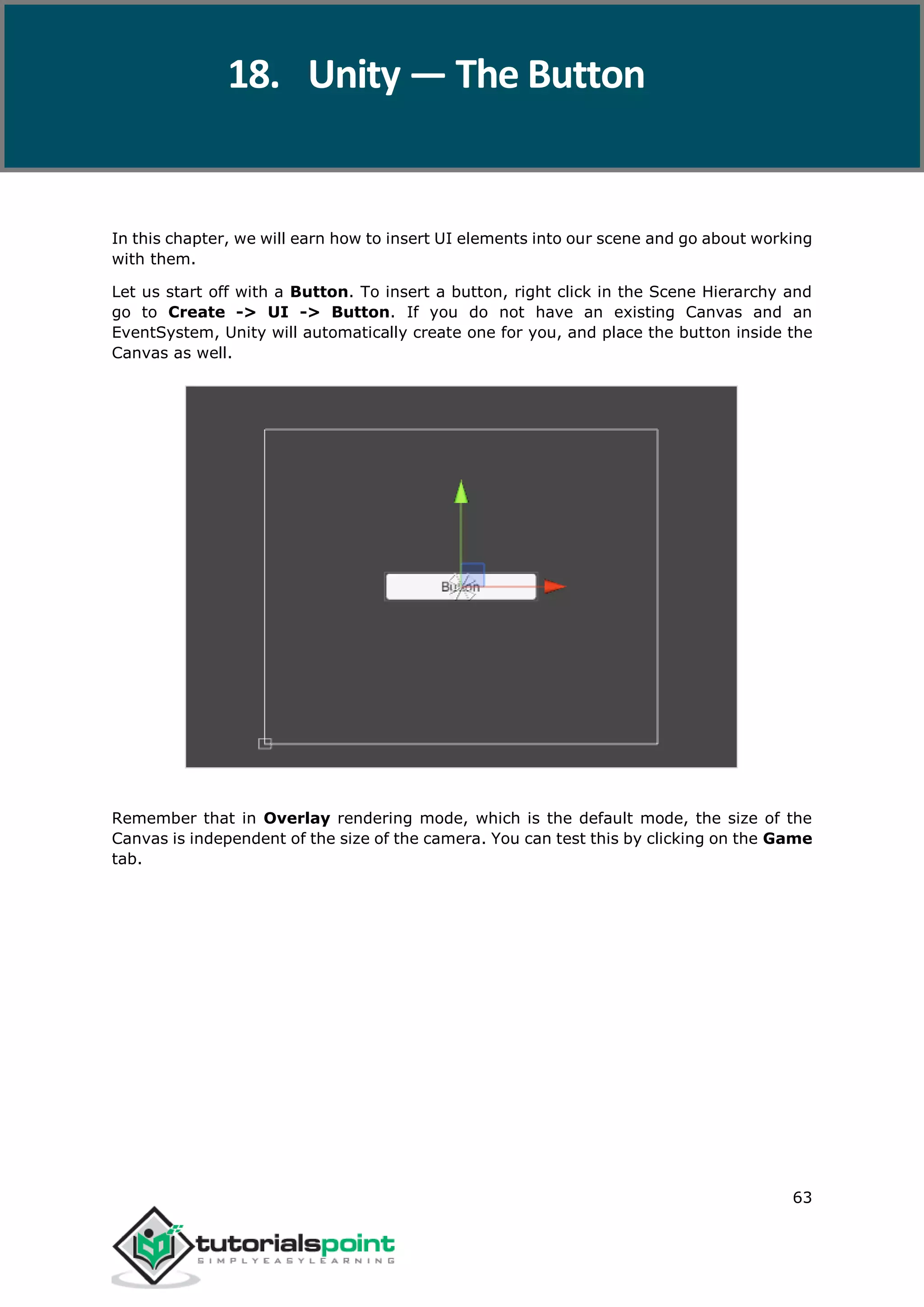 Unity 63 In this chapter, we will earn how to insert UI elements into our scene and go about working with them. Let us start off with a Button. To insert a button, right click in the Scene Hierarchy and go to Create -> UI -> Button. If you do not have an existing Canvas and an EventSystem, Unity will automatically create one for you, and place the button inside the Canvas as well. Remember that in Overlay rendering mode, which is the default mode, the size of the Canvas is independent of the size of the camera. You can test this by clicking on the Game tab. 18. Unity — The Button 