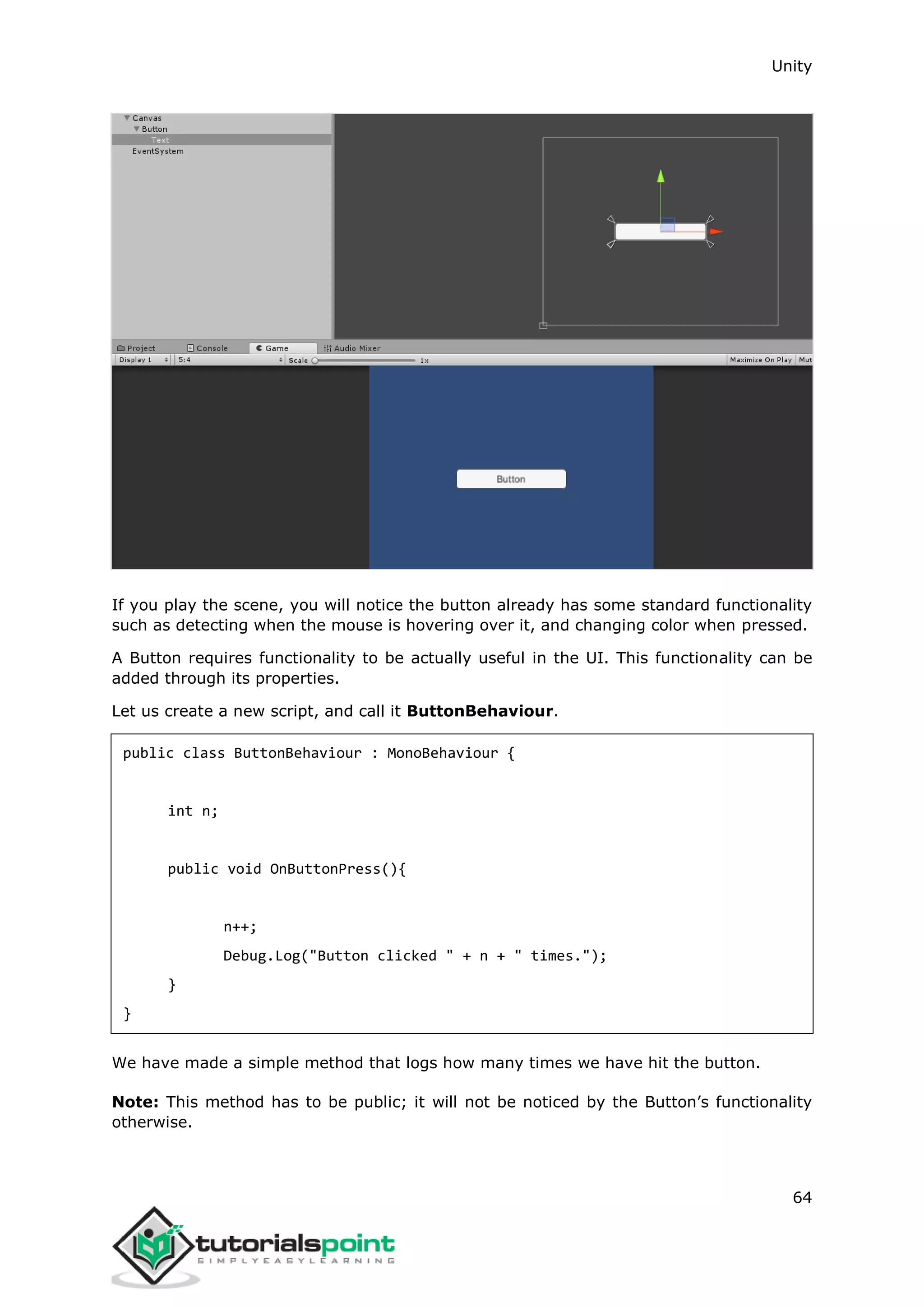 Unity 64 If you play the scene, you will notice the button already has some standard functionality such as detecting when the mouse is hovering over it, and changing color when pressed. A Button requires functionality to be actually useful in the UI. This functionality can be added through its properties. Let us create a new script, and call it ButtonBehaviour. public class ButtonBehaviour : MonoBehaviour { int n; public void OnButtonPress(){ n++; Debug.Log("Button clicked " + n + " times."); } } We have made a simple method that logs how many times we have hit the button. Note: This method has to be public; it will not be noticed by the Button’s functionality otherwise. 