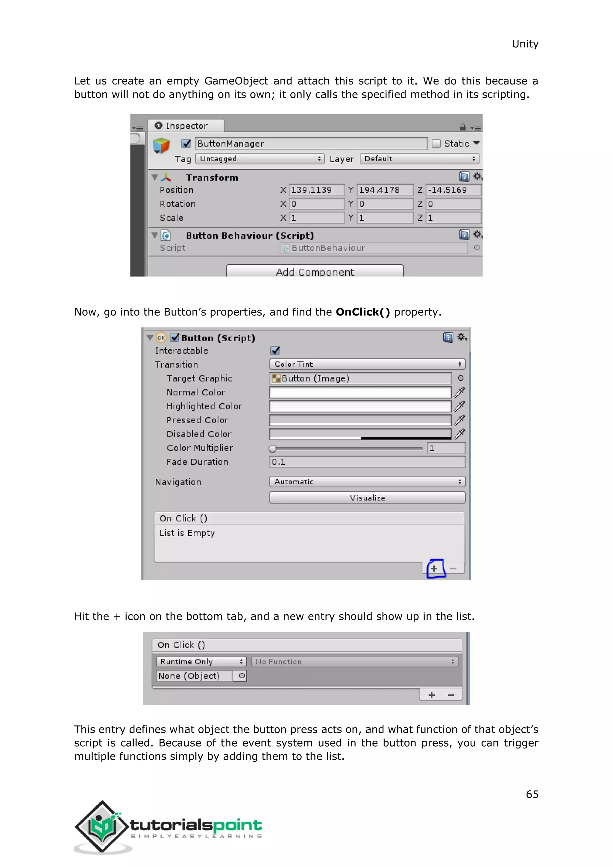 Unity 65 Let us create an empty GameObject and attach this script to it. We do this because a button will not do anything on its own; it only calls the specified method in its scripting. Now, go into the Button’s properties, and find the OnClick() property. Hit the + icon on the bottom tab, and a new entry should show up in the list. This entry defines what object the button press acts on, and what function of that object’s script is called. Because of the event system used in the button press, you can trigger multiple functions simply by adding them to the list. 