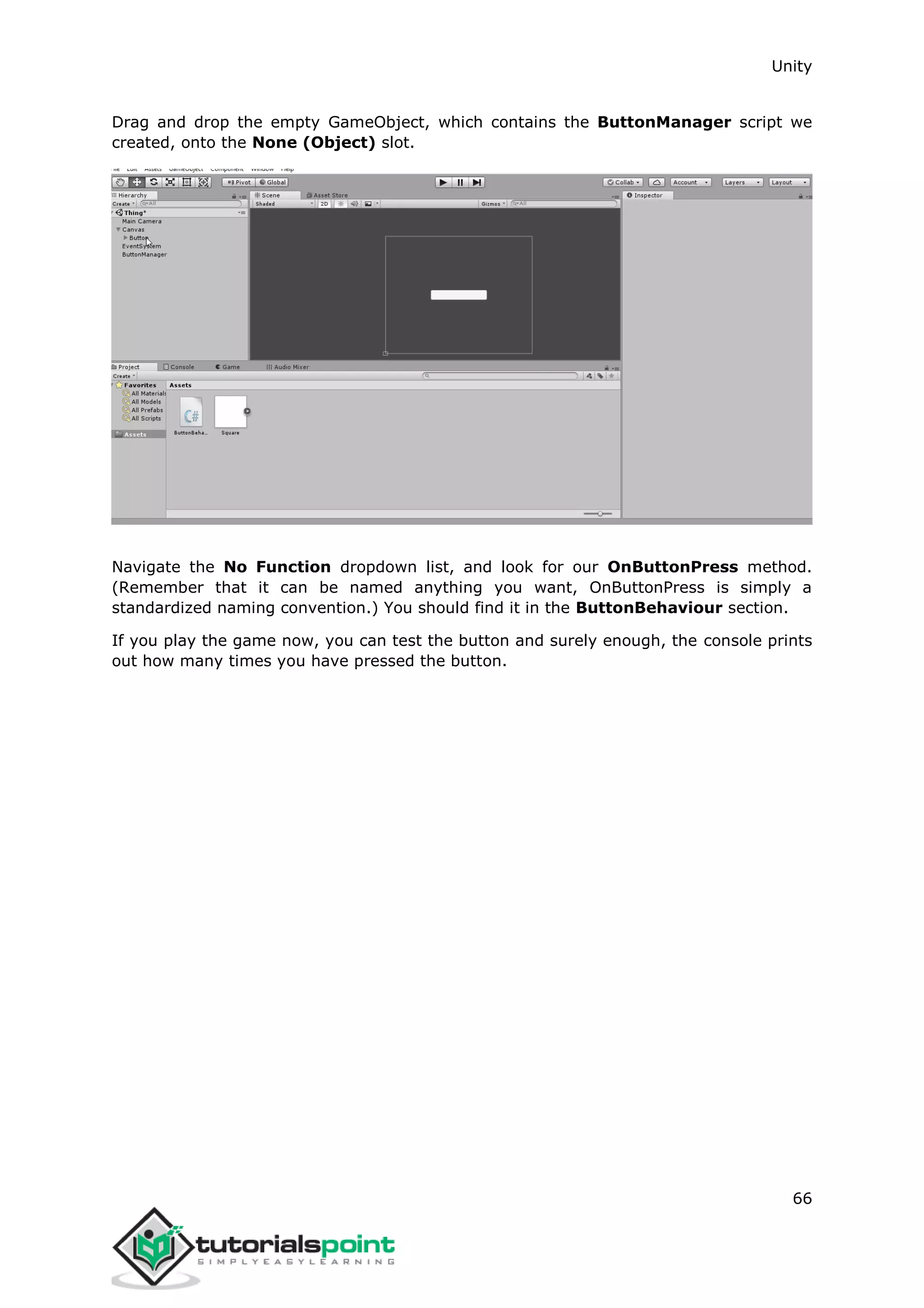 Unity 66 Drag and drop the empty GameObject, which contains the ButtonManager script we created, onto the None (Object) slot. Navigate the No Function dropdown list, and look for our OnButtonPress method. (Remember that it can be named anything you want, OnButtonPress is simply a standardized naming convention.) You should find it in the ButtonBehaviour section. If you play the game now, you can test the button and surely enough, the console prints out how many times you have pressed the button. 