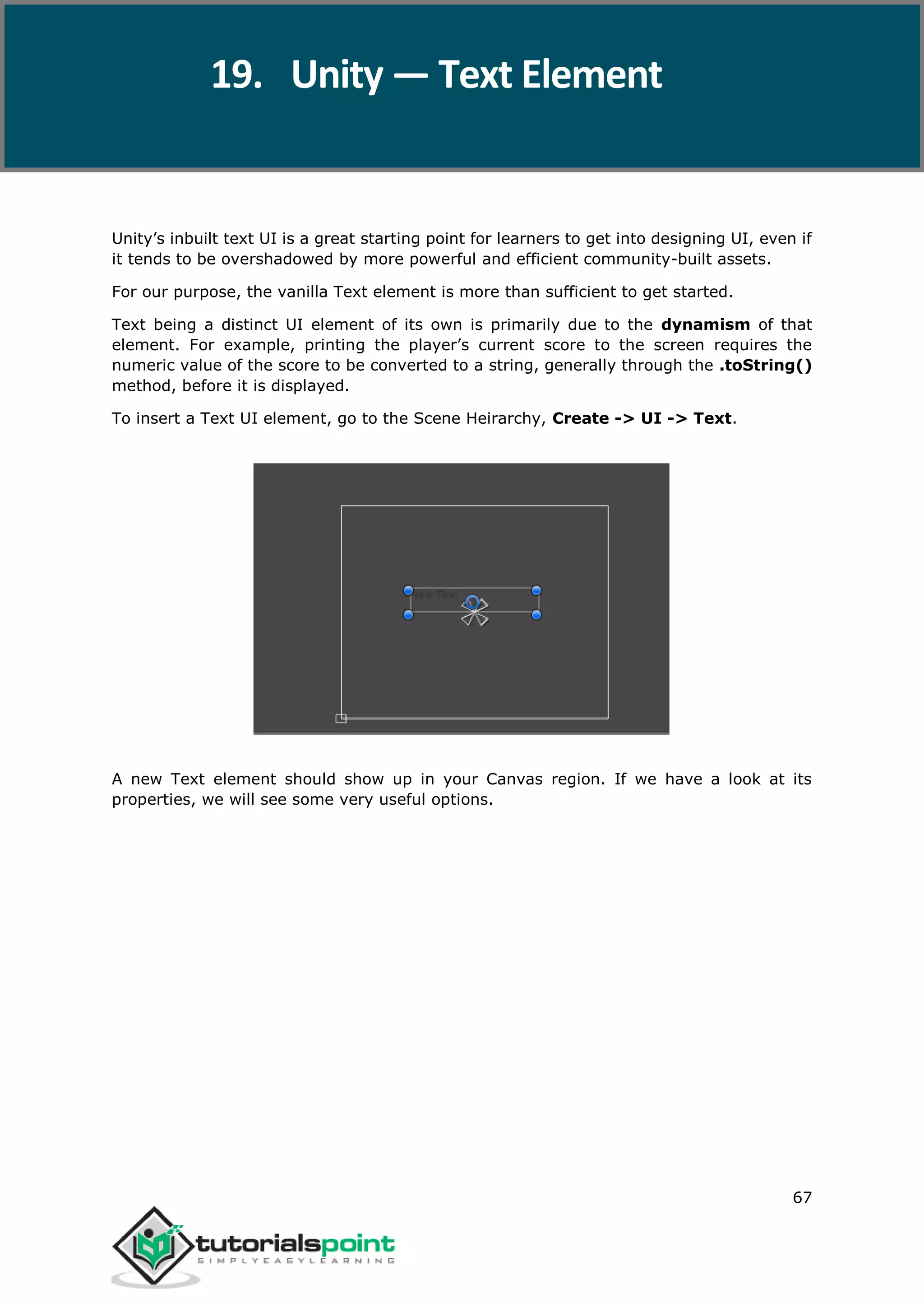 Unity 67 Unity’s inbuilt text UI is a great starting point for learners to get into designing UI, even if it tends to be overshadowed by more powerful and efficient community-built assets. For our purpose, the vanilla Text element is more than sufficient to get started. Text being a distinct UI element of its own is primarily due to the dynamism of that element. For example, printing the player’s current score to the screen requires the numeric value of the score to be converted to a string, generally through the .toString() method, before it is displayed. To insert a Text UI element, go to the Scene Heirarchy, Create -> UI -> Text. A new Text element should show up in your Canvas region. If we have a look at its properties, we will see some very useful options. 19. Unity — Text Element 