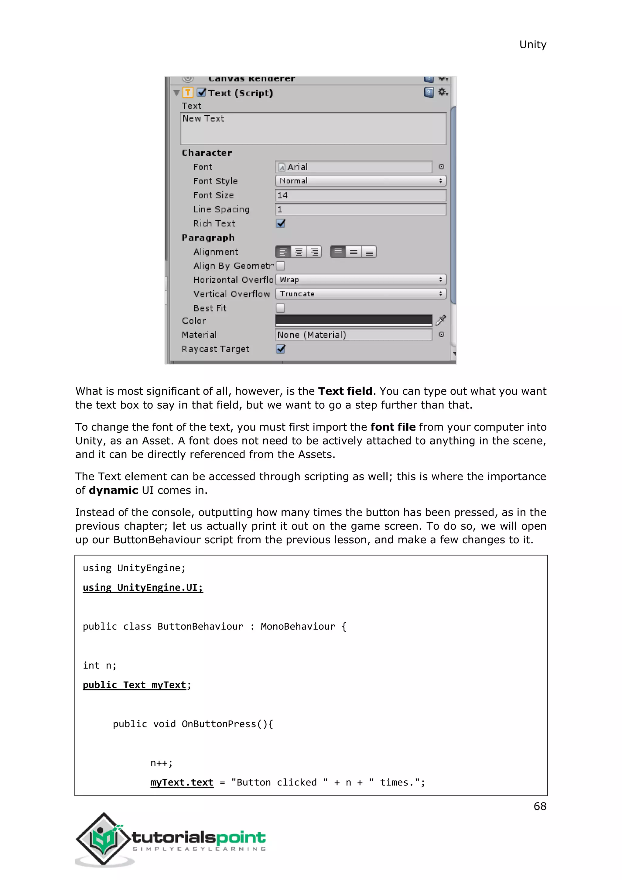 Unity 68 What is most significant of all, however, is the Text field. You can type out what you want the text box to say in that field, but we want to go a step further than that. To change the font of the text, you must first import the font file from your computer into Unity, as an Asset. A font does not need to be actively attached to anything in the scene, and it can be directly referenced from the Assets. The Text element can be accessed through scripting as well; this is where the importance of dynamic UI comes in. Instead of the console, outputting how many times the button has been pressed, as in the previous chapter; let us actually print it out on the game screen. To do so, we will open up our ButtonBehaviour script from the previous lesson, and make a few changes to it. using UnityEngine; using UnityEngine.UI; public class ButtonBehaviour : MonoBehaviour { int n; public Text myText; public void OnButtonPress(){ n++; myText.text = "Button clicked " + n + " times."; 