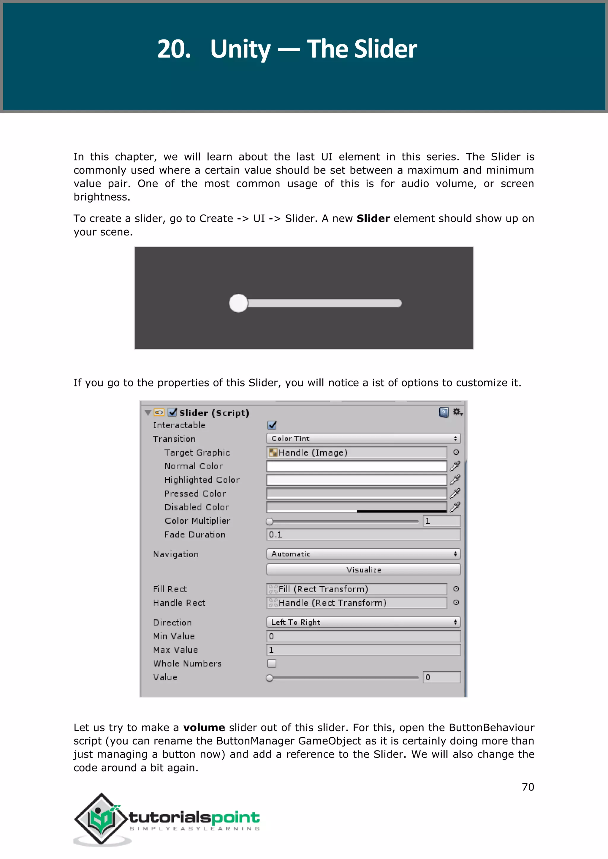 Unity 70 In this chapter, we will learn about the last UI element in this series. The Slider is commonly used where a certain value should be set between a maximum and minimum value pair. One of the most common usage of this is for audio volume, or screen brightness. To create a slider, go to Create -> UI -> Slider. A new Slider element should show up on your scene. If you go to the properties of this Slider, you will notice a ist of options to customize it. Let us try to make a volume slider out of this slider. For this, open the ButtonBehaviour script (you can rename the ButtonManager GameObject as it is certainly doing more than just managing a button now) and add a reference to the Slider. We will also change the code around a bit again. 20. Unity — The Slider 