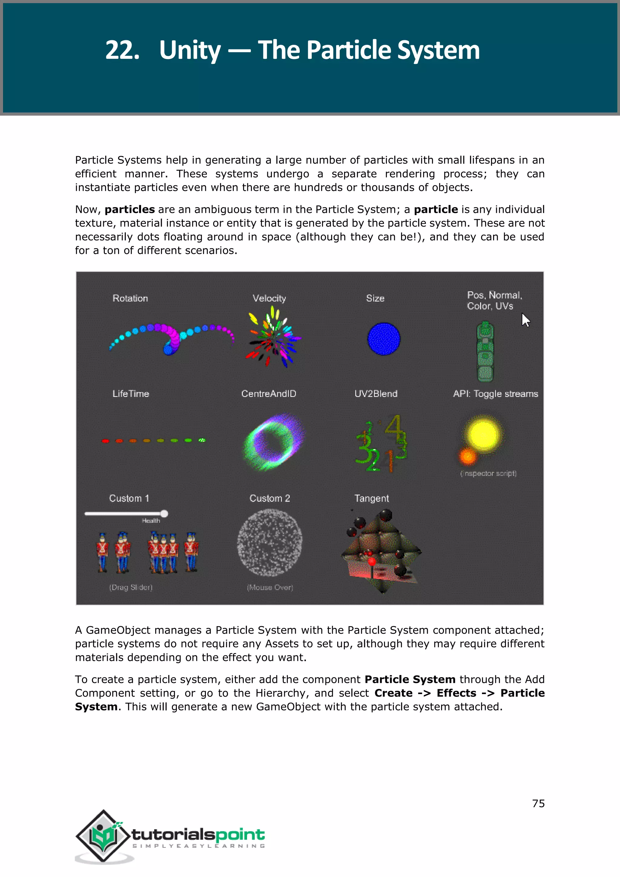 Unity 75 Particle Systems help in generating a large number of particles with small lifespans in an efficient manner. These systems undergo a separate rendering process; they can instantiate particles even when there are hundreds or thousands of objects. Now, particles are an ambiguous term in the Particle System; a particle is any individual texture, material instance or entity that is generated by the particle system. These are not necessarily dots floating around in space (although they can be!), and they can be used for a ton of different scenarios. A GameObject manages a Particle System with the Particle System component attached; particle systems do not require any Assets to set up, although they may require different materials depending on the effect you want. To create a particle system, either add the component Particle System through the Add Component setting, or go to the Hierarchy, and select Create -> Effects -> Particle System. This will generate a new GameObject with the particle system attached. 22. Unity — The Particle System 