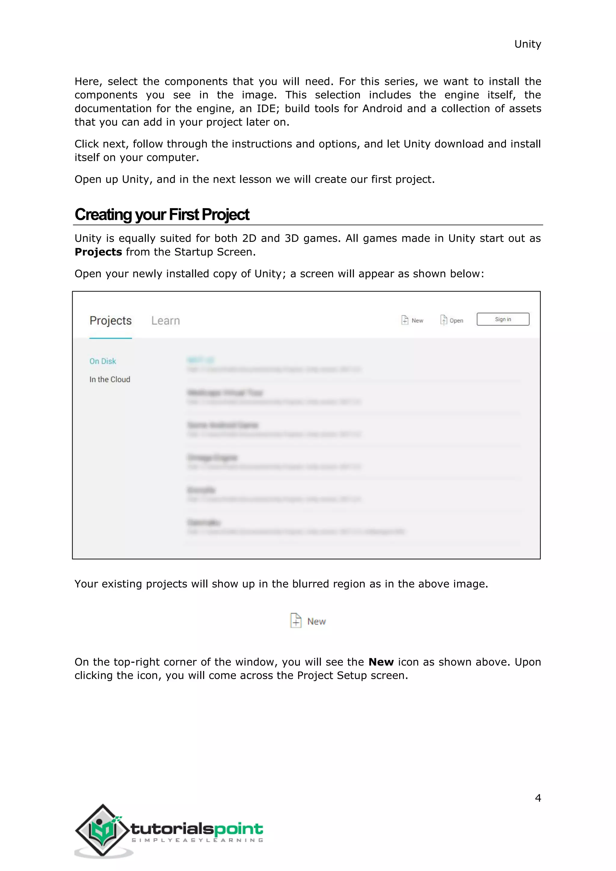 Unity 4 Here, select the components that you will need. For this series, we want to install the components you see in the image. This selection includes the engine itself, the documentation for the engine, an IDE; build tools for Android and a collection of assets that you can add in your project later on. Click next, follow through the instructions and options, and let Unity download and install itself on your computer. Open up Unity, and in the next lesson we will create our first project. CreatingyourFirstProject Unity is equally suited for both 2D and 3D games. All games made in Unity start out as Projects from the Startup Screen. Open your newly installed copy of Unity; a screen will appear as shown below: Your existing projects will show up in the blurred region as in the above image. On the top-right corner of the window, you will see the New icon as shown above. Upon clicking the icon, you will come across the Project Setup screen. 