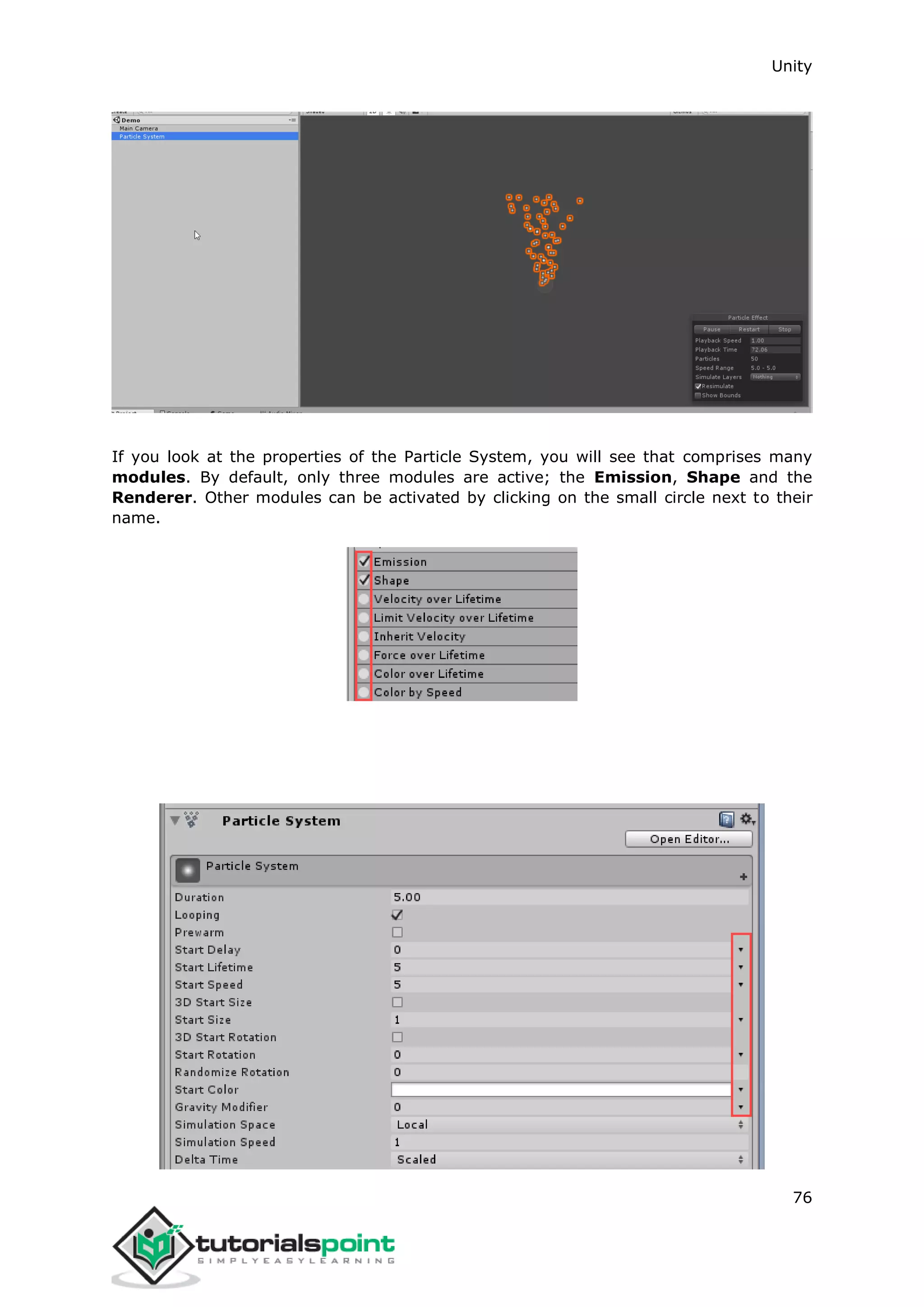Unity 76 If you look at the properties of the Particle System, you will see that comprises many modules. By default, only three modules are active; the Emission, Shape and the Renderer. Other modules can be activated by clicking on the small circle next to their name. 