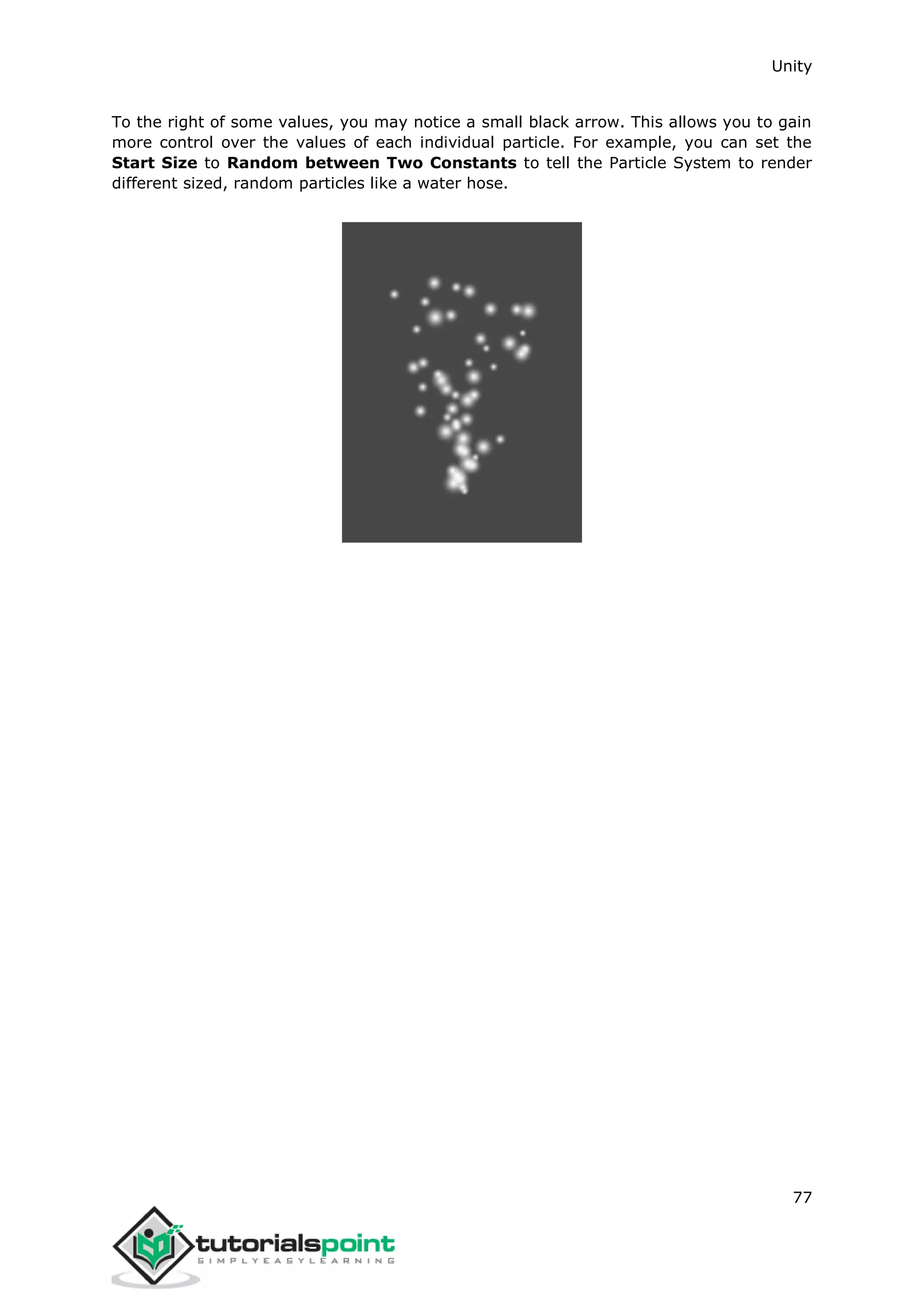 Unity 77 To the right of some values, you may notice a small black arrow. This allows you to gain more control over the values of each individual particle. For example, you can set the Start Size to Random between Two Constants to tell the Particle System to render different sized, random particles like a water hose. 