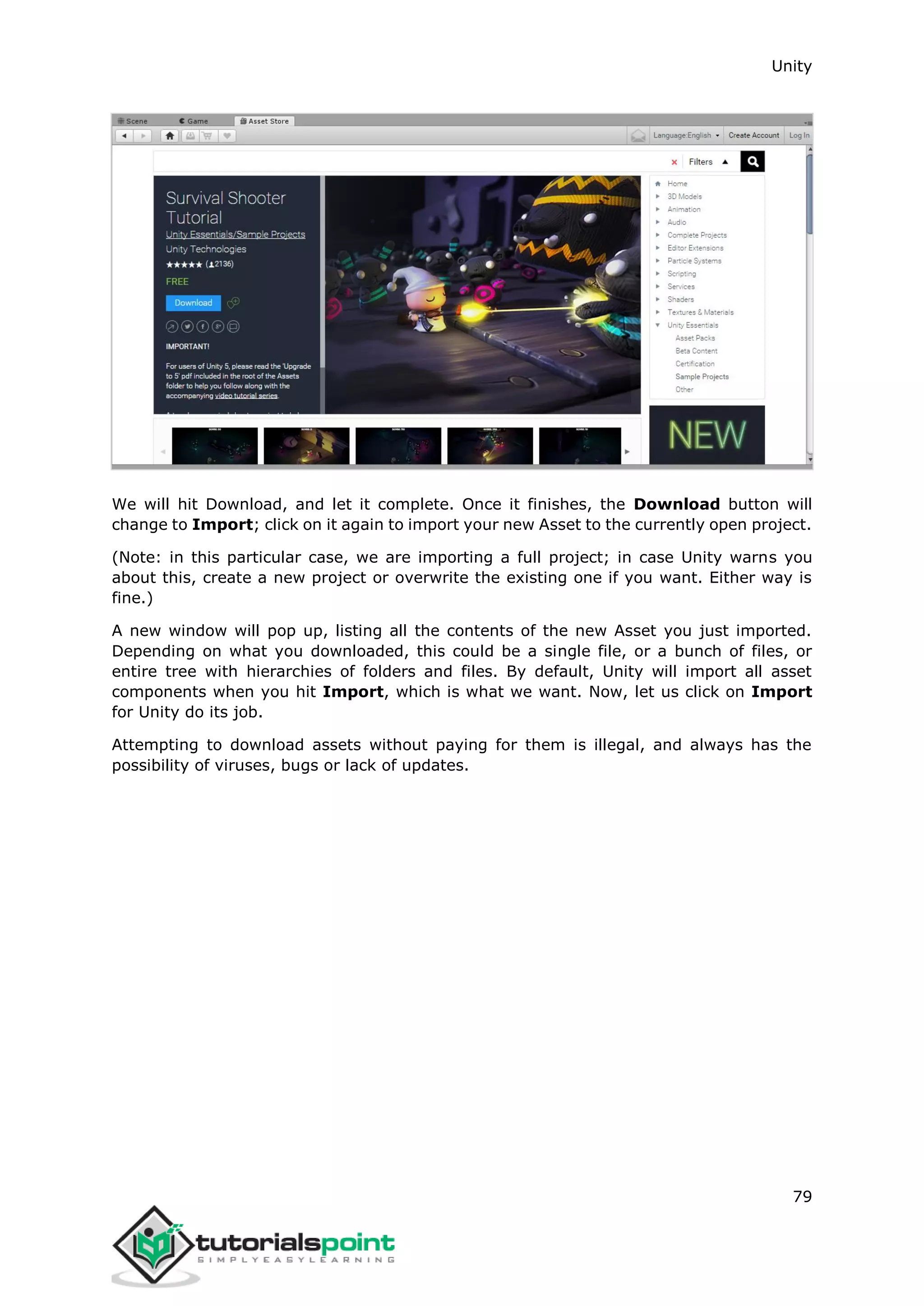 Unity 79 We will hit Download, and let it complete. Once it finishes, the Download button will change to Import; click on it again to import your new Asset to the currently open project. (Note: in this particular case, we are importing a full project; in case Unity warns you about this, create a new project or overwrite the existing one if you want. Either way is fine.) A new window will pop up, listing all the contents of the new Asset you just imported. Depending on what you downloaded, this could be a single file, or a bunch of files, or entire tree with hierarchies of folders and files. By default, Unity will import all asset components when you hit Import, which is what we want. Now, let us click on Import for Unity do its job. Attempting to download assets without paying for them is illegal, and always has the possibility of viruses, bugs or lack of updates. 