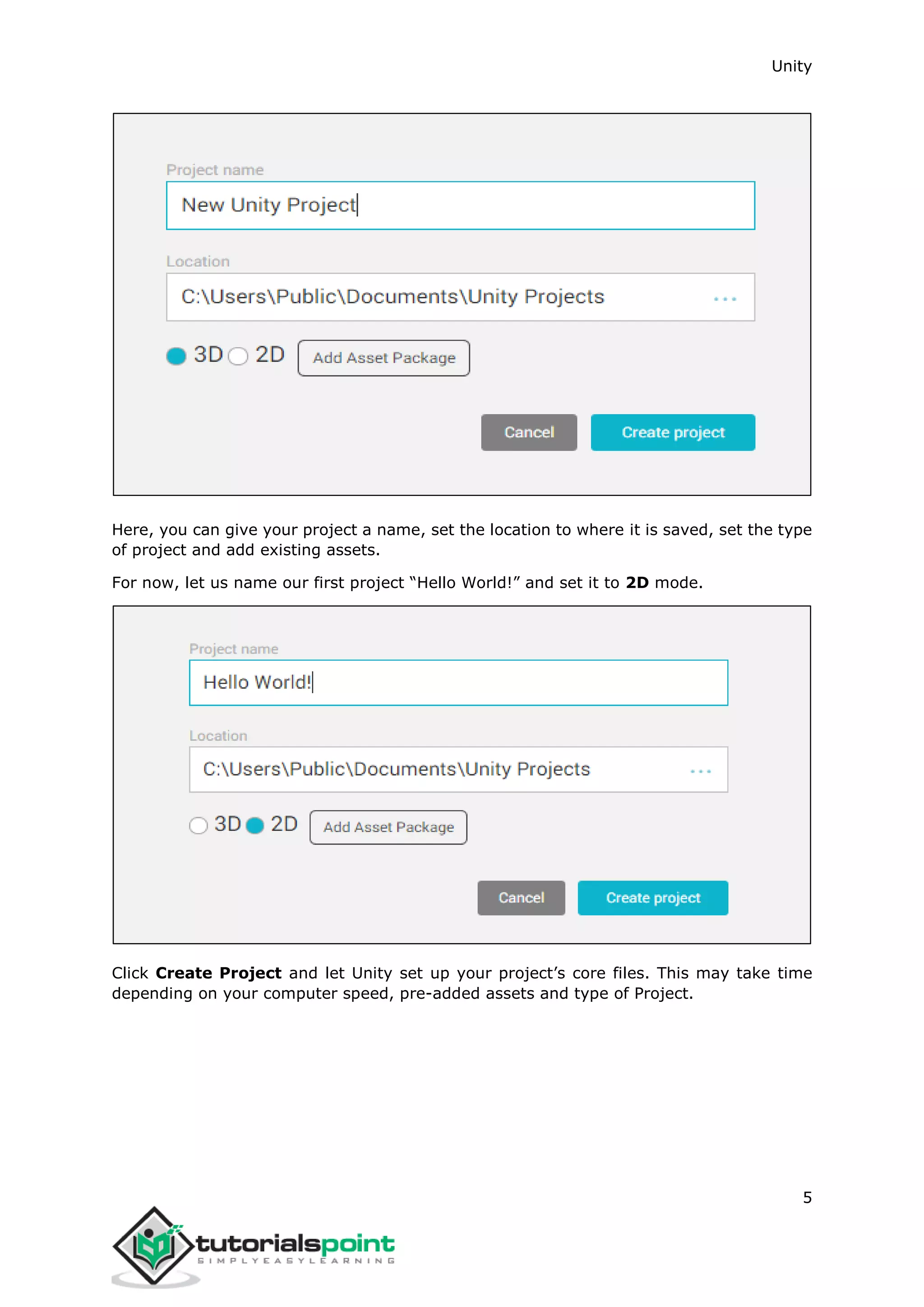 Unity 5 Here, you can give your project a name, set the location to where it is saved, set the type of project and add existing assets. For now, let us name our first project “Hello World!” and set it to 2D mode. Click Create Project and let Unity set up your project’s core files. This may take time depending on your computer speed, pre-added assets and type of Project. 