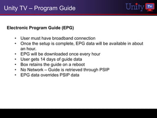 Unity TV – Program Guide


Electronic Program Guide (EPG)

   • User must have broadband connection
   • Once the setup is complete, EPG data will be available in about
     an hour.
   • EPG will be downloaded once every hour
   • User gets 14 days of guide data
   • Box retains the guide on a reboot
   • No Network – Guide is retrieved through PSIP
   • EPG data overrides PSIP data
 