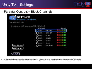 Unity TV – Settings
     Parental Controls – Block Channels




•    Control the specific channels that you wish to restrict with Parental Controls
 