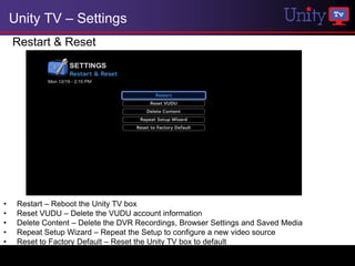 Unity TV – Settings
    Restart & Reset




•    Restart – Reboot the Unity TV box
•    Reset VUDU – Delete the VUDU account information
•    Delete Content – Delete the DVR Recordings, Browser Settings and Saved Media
•    Repeat Setup Wizard – Repeat the Setup to configure a new video source
•    Reset to Factory Default – Reset the Unity TV box to default
 