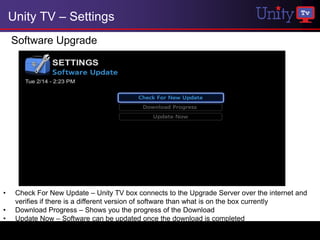 Unity TV – Settings
    Software Upgrade




•    Check For New Update – Unity TV box connects to the Upgrade Server over the internet and
     verifies if there is a different version of software than what is on the box currently
•    Download Progress – Shows you the progress of the Download
•    Update Now – Software can be updated once the download is completed
 