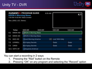 Unity TV - DVR




You can start a recording in 2 ways
   1. Pressing the “Red” button on the Remote
   2. Pressing “OK” on any program and selecting the “Record” option
 