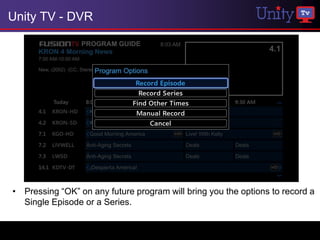 Unity TV - DVR




• Pressing “OK” on any future program will bring you the options to record a
  Single Episode or a Series.
 