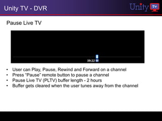 Unity TV - DVR

Pause Live TV




•   User can Play, Pause, Rewind and Forward on a channel
•   Press “Pause” remote button to pause a channel
•   Pause Live TV (PLTV) buffer length - 2 hours
•   Buffer gets cleared when the user tunes away from the channel
 