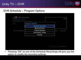 Unity TV – DVR

DVR Schedule – Program Options




 • Pressing “OK” on any of the Schedule Recordings will give you the
   option to modify the recording settings.
 