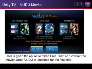 Unity TV – VUDU Movies




 User is given the option to “Start Free Trial” or “Browse” the
 movies when VUDU is launched for the first time.
 