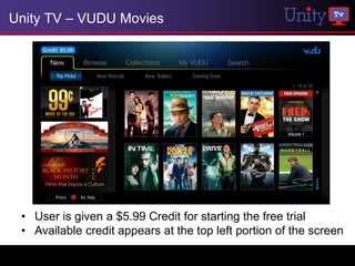 Unity TV – VUDU Movies




 • User is given a $5.99 Credit for starting the free trial
 • Available credit appears at the top left portion of the screen
 