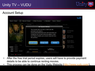 Unity TV – VUDU

Account Setup




• After the free trial period expires, users will have to provide payment
  details to be able to continue renting movies.
• This process can be done on the Vudu Website (http://www.vudu.com/).
 