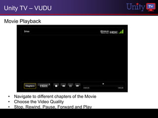 Unity TV – VUDU

Movie Playback




 • Navigate to different chapters of the Movie
 • Choose the Video Quality
 • Stop, Rewind, Pause, Forward and Play
 