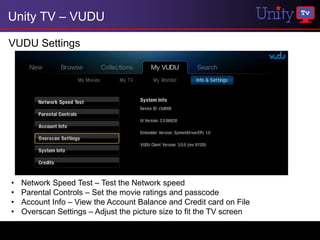 Unity TV – VUDU

VUDU Settings




•   Network Speed Test – Test the Network speed
•   Parental Controls – Set the movie ratings and passcode
•   Account Info – View the Account Balance and Credit card on File
•   Overscan Settings – Adjust the picture size to fit the TV screen
 