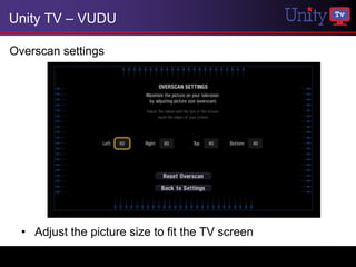 Unity TV – VUDU

Overscan settings




  • Adjust the picture size to fit the TV screen
 