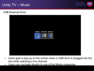 Unity TV – Music
USB External Drive




 • Users gets a pop-up on the screen when a USB drive is plugged into the
   box while watching a live channel
 • Users can navigate directly to one of the Media categories
 