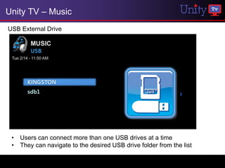 Unity TV – Music
USB External Drive




 • Users can connect more than one USB drives at a time
 • They can navigate to the desired USB drive folder from the list
 
