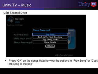 Unity TV – Music
USB External Drive




 • Press “OK” on the songs listed to view the options to “Play Song” or “Copy
   the song to the box”
 