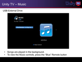 Unity TV – Music
USB External Drive




 • Songs are played in the background.
 • To view the Music controls, press the “Blue” Remote button
 