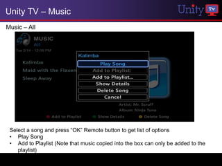 Unity TV – Music
Music – All




 Select a song and press “OK” Remote button to get list of options
 • Play Song
 • Add to Playlist (Note that music copied into the box can only be added to the
    playlist)
 