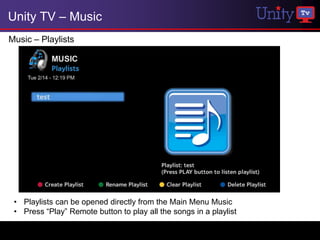 Unity TV – Music
Music – Playlists




 • Playlists can be opened directly from the Main Menu Music
 • Press “Play” Remote button to play all the songs in a playlist
 