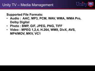Unity TV – Media Management

  Supported File Formats:
  • Audio : AAC, MP3, PCM, WAV, WMA, WMA Pro,
    Dolby Digital
  • Photo : BMP, GIF, JPEG, PNG, TIFF
  • Video : MPEG 1,2,4, H.264, WM9, DivX, AVS,
    MP4/MOV, MKV, VC1
 